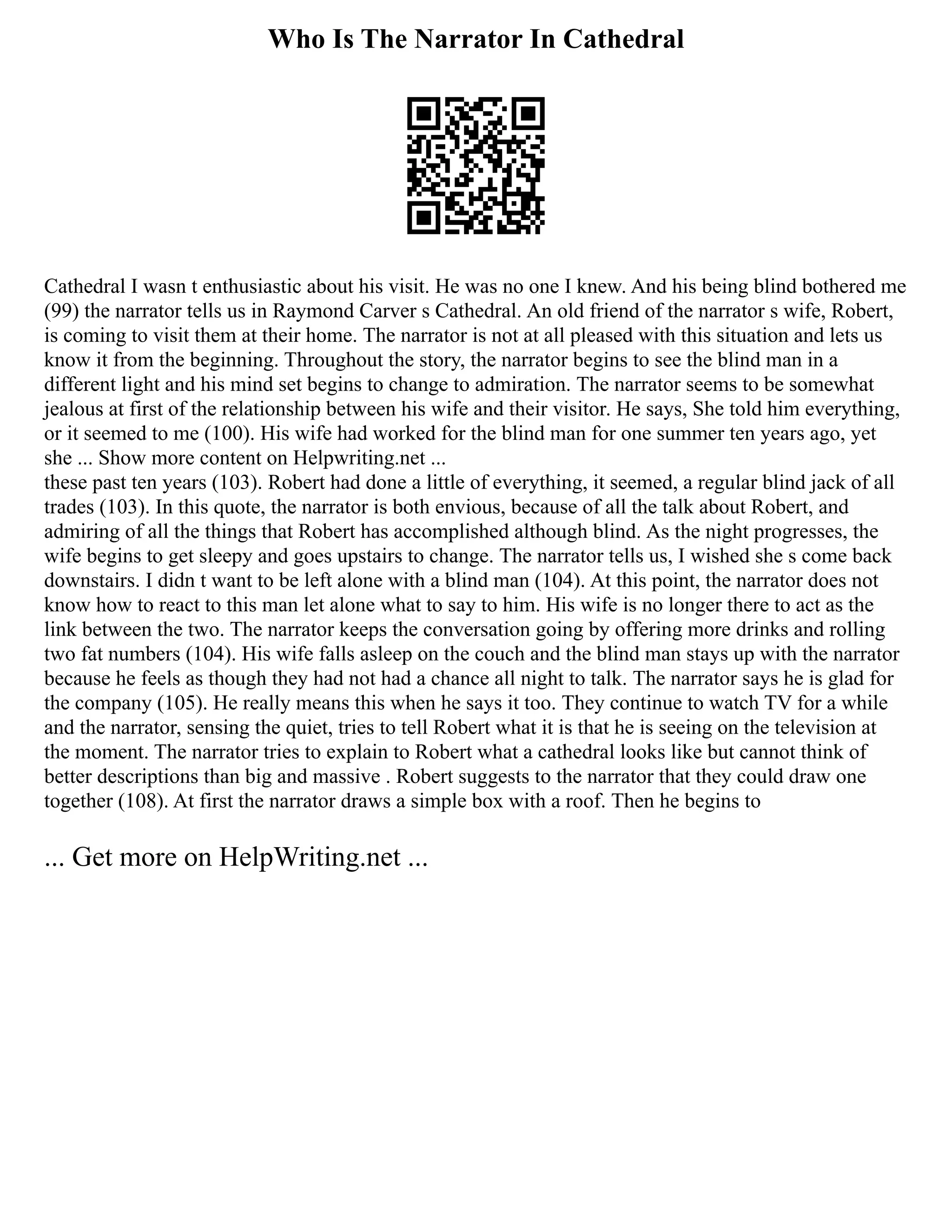 Who Is The Narrator In Cathedral
Cathedral I wasn t enthusiastic about his visit. He was no one I knew. And his being blind bothered me
(99) the narrator tells us in Raymond Carver s Cathedral. An old friend of the narrator s wife, Robert,
is coming to visit them at their home. The narrator is not at all pleased with this situation and lets us
know it from the beginning. Throughout the story, the narrator begins to see the blind man in a
different light and his mind set begins to change to admiration. The narrator seems to be somewhat
jealous at first of the relationship between his wife and their visitor. He says, She told him everything,
or it seemed to me (100). His wife had worked for the blind man for one summer ten years ago, yet
she ... Show more content on Helpwriting.net ...
these past ten years (103). Robert had done a little of everything, it seemed, a regular blind jack of all
trades (103). In this quote, the narrator is both envious, because of all the talk about Robert, and
admiring of all the things that Robert has accomplished although blind. As the night progresses, the
wife begins to get sleepy and goes upstairs to change. The narrator tells us, I wished she s come back
downstairs. I didn t want to be left alone with a blind man (104). At this point, the narrator does not
know how to react to this man let alone what to say to him. His wife is no longer there to act as the
link between the two. The narrator keeps the conversation going by offering more drinks and rolling
two fat numbers (104). His wife falls asleep on the couch and the blind man stays up with the narrator
because he feels as though they had not had a chance all night to talk. The narrator says he is glad for
the company (105). He really means this when he says it too. They continue to watch TV for a while
and the narrator, sensing the quiet, tries to tell Robert what it is that he is seeing on the television at
the moment. The narrator tries to explain to Robert what a cathedral looks like but cannot think of
better descriptions than big and massive . Robert suggests to the narrator that they could draw one
together (108). At first the narrator draws a simple box with a roof. Then he begins to
... Get more on HelpWriting.net ...
 