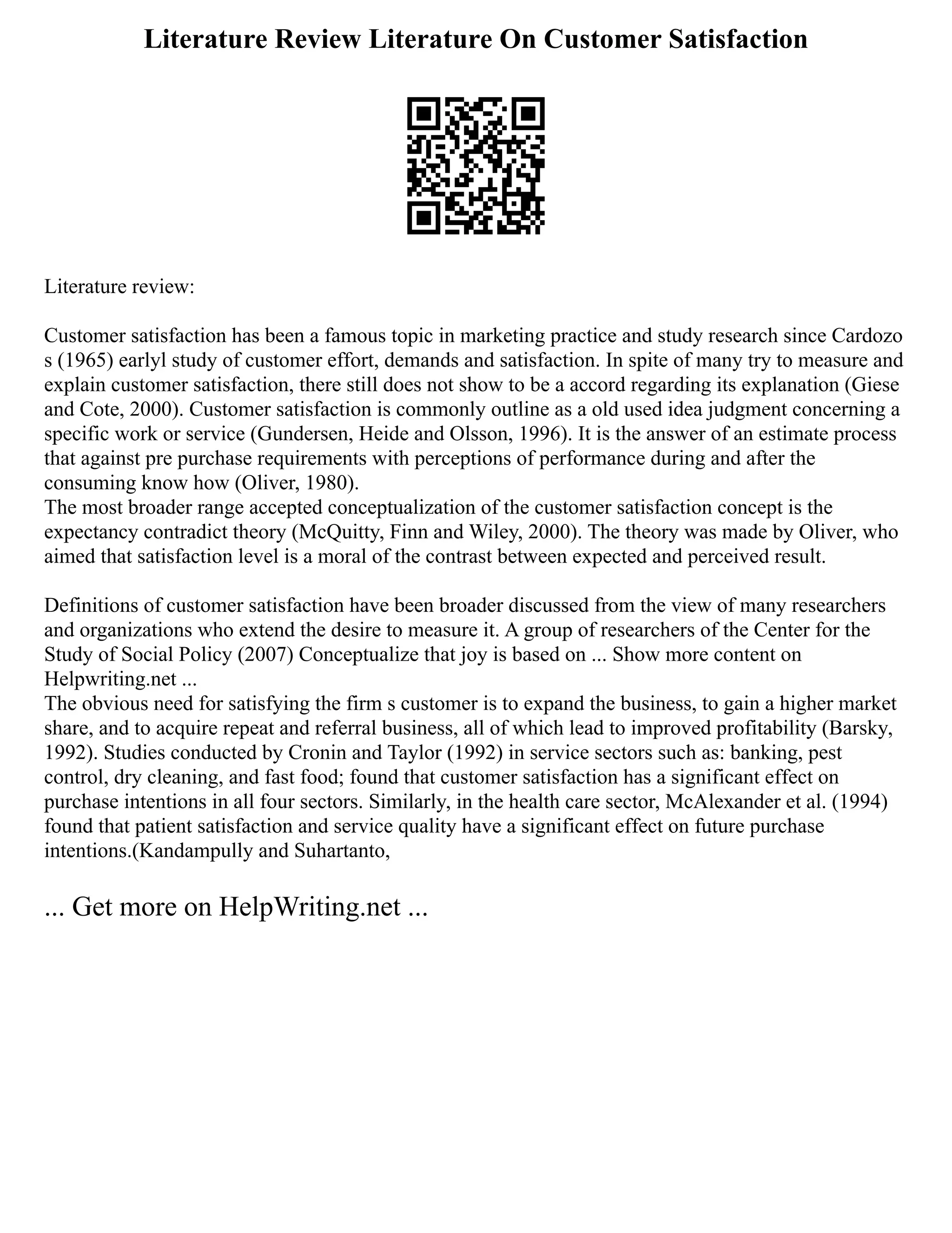 Literature Review Literature On Customer Satisfaction
Literature review:
Customer satisfaction has been a famous topic in marketing practice and study research since Cardozo
s (1965) earlyl study of customer effort, demands and satisfaction. In spite of many try to measure and
explain customer satisfaction, there still does not show to be a accord regarding its explanation (Giese
and Cote, 2000). Customer satisfaction is commonly outline as a old used idea judgment concerning a
specific work or service (Gundersen, Heide and Olsson, 1996). It is the answer of an estimate process
that against pre purchase requirements with perceptions of performance during and after the
consuming know how (Oliver, 1980).
The most broader range accepted conceptualization of the customer satisfaction concept is the
expectancy contradict theory (McQuitty, Finn and Wiley, 2000). The theory was made by Oliver, who
aimed that satisfaction level is a moral of the contrast between expected and perceived result.
Definitions of customer satisfaction have been broader discussed from the view of many researchers
and organizations who extend the desire to measure it. A group of researchers of the Center for the
Study of Social Policy (2007) Conceptualize that joy is based on ... Show more content on
Helpwriting.net ...
The obvious need for satisfying the firm s customer is to expand the business, to gain a higher market
share, and to acquire repeat and referral business, all of which lead to improved profitability (Barsky,
1992). Studies conducted by Cronin and Taylor (1992) in service sectors such as: banking, pest
control, dry cleaning, and fast food; found that customer satisfaction has a significant effect on
purchase intentions in all four sectors. Similarly, in the health care sector, McAlexander et al. (1994)
found that patient satisfaction and service quality have a significant effect on future purchase
intentions.(Kandampully and Suhartanto,
... Get more on HelpWriting.net ...
 