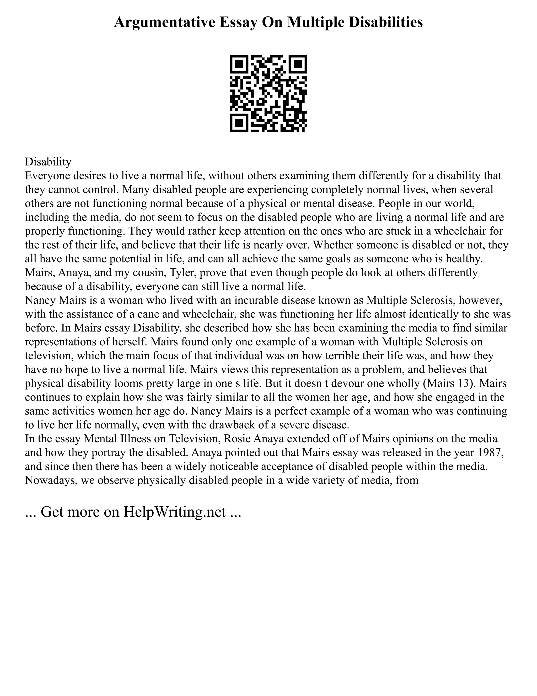 Argumentative Essay On Multiple Disabilities
Disability
Everyone desires to live a normal life, without others examining them differently for a disability that
they cannot control. Many disabled people are experiencing completely normal lives, when several
others are not functioning normal because of a physical or mental disease. People in our world,
including the media, do not seem to focus on the disabled people who are living a normal life and are
properly functioning. They would rather keep attention on the ones who are stuck in a wheelchair for
the rest of their life, and believe that their life is nearly over. Whether someone is disabled or not, they
all have the same potential in life, and can all achieve the same goals as someone who is healthy.
Mairs, Anaya, and my cousin, Tyler, prove that even though people do look at others differently
because of a disability, everyone can still live a normal life.
Nancy Mairs is a woman who lived with an incurable disease known as Multiple Sclerosis, however,
with the assistance of a cane and wheelchair, she was functioning her life almost identically to she was
before. In Mairs essay Disability, she described how she has been examining the media to find similar
representations of herself. Mairs found only one example of a woman with Multiple Sclerosis on
television, which the main focus of that individual was on how terrible their life was, and how they
have no hope to live a normal life. Mairs views this representation as a problem, and believes that
physical disability looms pretty large in one s life. But it doesn t devour one wholly (Mairs 13). Mairs
continues to explain how she was fairly similar to all the women her age, and how she engaged in the
same activities women her age do. Nancy Mairs is a perfect example of a woman who was continuing
to live her life normally, even with the drawback of a severe disease.
In the essay Mental Illness on Television, Rosie Anaya extended off of Mairs opinions on the media
and how they portray the disabled. Anaya pointed out that Mairs essay was released in the year 1987,
and since then there has been a widely noticeable acceptance of disabled people within the media.
Nowadays, we observe physically disabled people in a wide variety of media, from
... Get more on HelpWriting.net ...
 