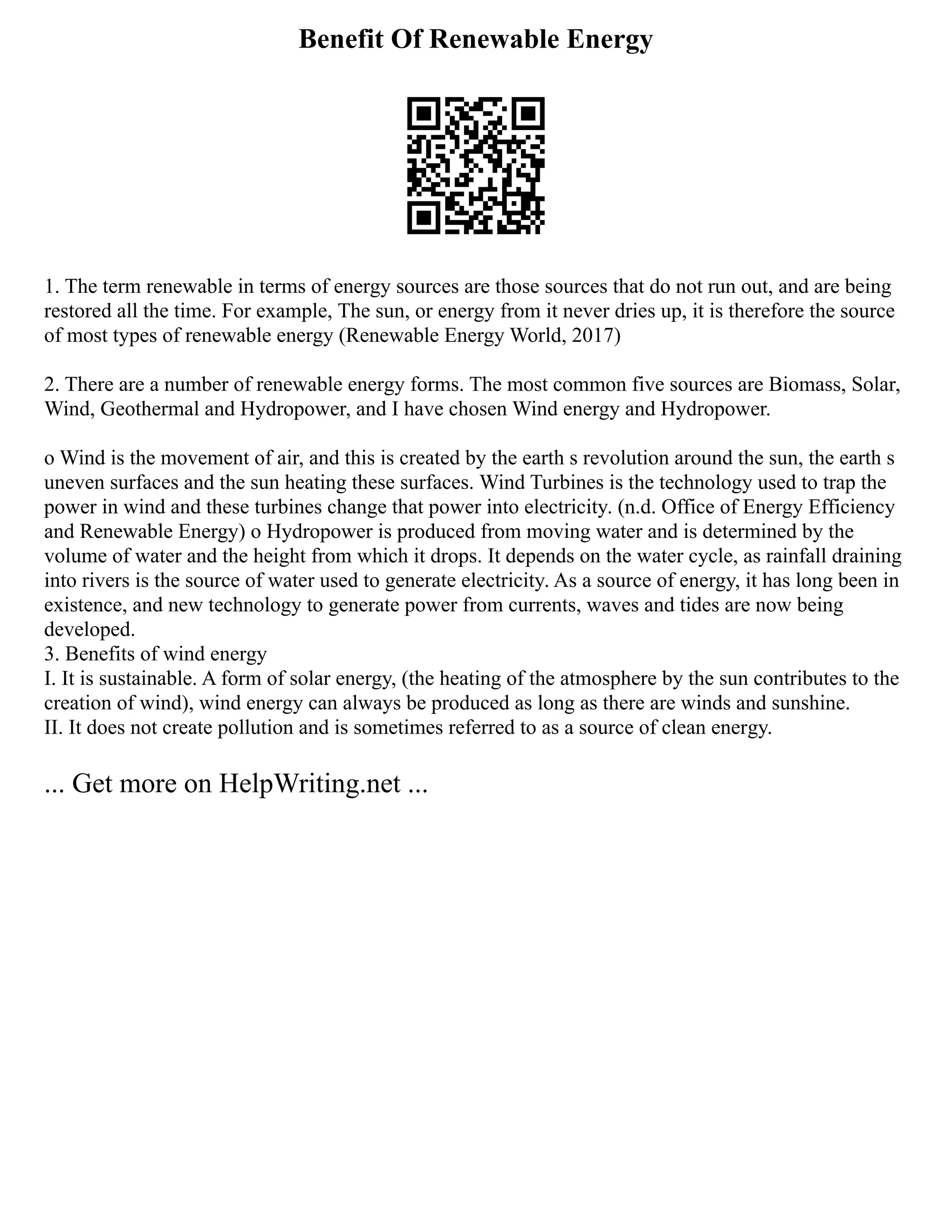 Benefit Of Renewable Energy
1. The term renewable in terms of energy sources are those sources that do not run out, and are being
restored all the time. For example, The sun, or energy from it never dries up, it is therefore the source
of most types of renewable energy (Renewable Energy World, 2017)
2. There are a number of renewable energy forms. The most common five sources are Biomass, Solar,
Wind, Geothermal and Hydropower, and I have chosen Wind energy and Hydropower.
o Wind is the movement of air, and this is created by the earth s revolution around the sun, the earth s
uneven surfaces and the sun heating these surfaces. Wind Turbines is the technology used to trap the
power in wind and these turbines change that power into electricity. (n.d. Office of Energy Efficiency
and Renewable Energy) o Hydropower is produced from moving water and is determined by the
volume of water and the height from which it drops. It depends on the water cycle, as rainfall draining
into rivers is the source of water used to generate electricity. As a source of energy, it has long been in
existence, and new technology to generate power from currents, waves and tides are now being
developed.
3. Benefits of wind energy
I. It is sustainable. A form of solar energy, (the heating of the atmosphere by the sun contributes to the
creation of wind), wind energy can always be produced as long as there are winds and sunshine.
II. It does not create pollution and is sometimes referred to as a source of clean energy.
... Get more on HelpWriting.net ...
 
