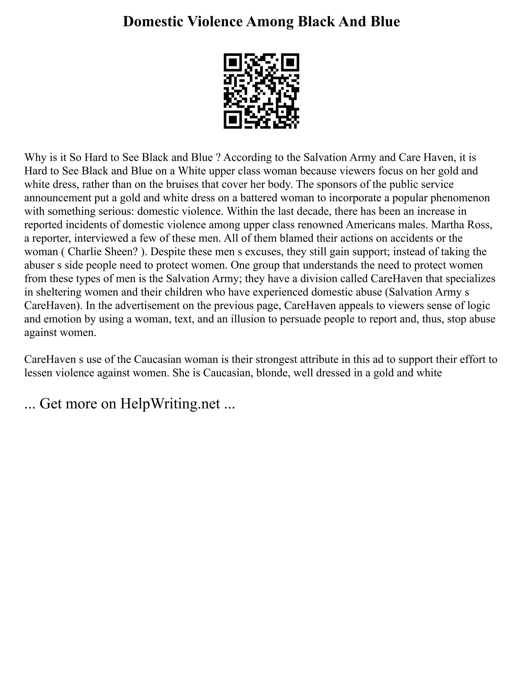 Domestic Violence Among Black And Blue
Why is it So Hard to See Black and Blue ? According to the Salvation Army and Care Haven, it is
Hard to See Black and Blue on a White upper class woman because viewers focus on her gold and
white dress, rather than on the bruises that cover her body. The sponsors of the public service
announcement put a gold and white dress on a battered woman to incorporate a popular phenomenon
with something serious: domestic violence. Within the last decade, there has been an increase in
reported incidents of domestic violence among upper class renowned Americans males. Martha Ross,
a reporter, interviewed a few of these men. All of them blamed their actions on accidents or the
woman ( Charlie Sheen? ). Despite these men s excuses, they still gain support; instead of taking the
abuser s side people need to protect women. One group that understands the need to protect women
from these types of men is the Salvation Army; they have a division called CareHaven that specializes
in sheltering women and their children who have experienced domestic abuse (Salvation Army s
CareHaven). In the advertisement on the previous page, CareHaven appeals to viewers sense of logic
and emotion by using a woman, text, and an illusion to persuade people to report and, thus, stop abuse
against women.
CareHaven s use of the Caucasian woman is their strongest attribute in this ad to support their effort to
lessen violence against women. She is Caucasian, blonde, well dressed in a gold and white
... Get more on HelpWriting.net ...
 