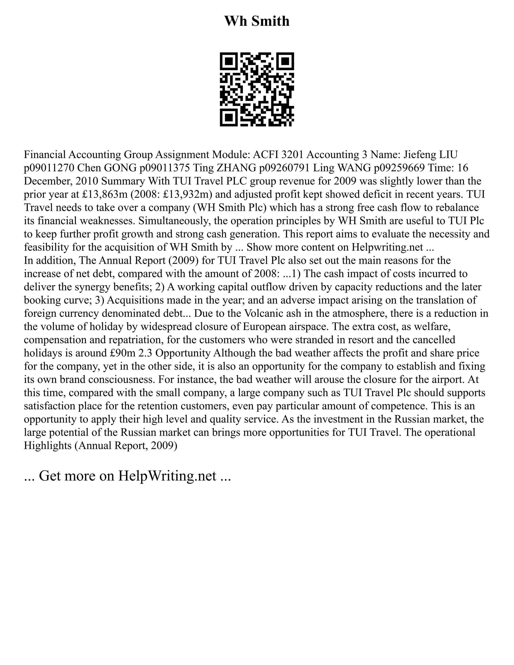 Wh Smith
Financial Accounting Group Assignment Module: ACFI 3201 Accounting 3 Name: Jiefeng LIU
p09011270 Chen GONG p09011375 Ting ZHANG p09260791 Ling WANG p09259669 Time: 16
December, 2010 Summary With TUI Travel PLC group revenue for 2009 was slightly lower than the
prior year at £13,863m (2008: £13,932m) and adjusted profit kept showed deficit in recent years. TUI
Travel needs to take over a company (WH Smith Plc) which has a strong free cash flow to rebalance
its financial weaknesses. Simultaneously, the operation principles by WH Smith are useful to TUI Plc
to keep further profit growth and strong cash generation. This report aims to evaluate the necessity and
feasibility for the acquisition of WH Smith by ... Show more content on Helpwriting.net ...
In addition, The Annual Report (2009) for TUI Travel Plc also set out the main reasons for the
increase of net debt, compared with the amount of 2008: ...1) The cash impact of costs incurred to
deliver the synergy benefits; 2) A working capital outflow driven by capacity reductions and the later
booking curve; 3) Acquisitions made in the year; and an adverse impact arising on the translation of
foreign currency denominated debt... Due to the Volcanic ash in the atmosphere, there is a reduction in
the volume of holiday by widespread closure of European airspace. The extra cost, as welfare,
compensation and repatriation, for the customers who were stranded in resort and the cancelled
holidays is around £90m 2.3 Opportunity Although the bad weather affects the profit and share price
for the company, yet in the other side, it is also an opportunity for the company to establish and fixing
its own brand consciousness. For instance, the bad weather will arouse the closure for the airport. At
this time, compared with the small company, a large company such as TUI Travel Plc should supports
satisfaction place for the retention customers, even pay particular amount of competence. This is an
opportunity to apply their high level and quality service. As the investment in the Russian market, the
large potential of the Russian market can brings more opportunities for TUI Travel. The operational
Highlights (Annual Report, 2009)
... Get more on HelpWriting.net ...
 