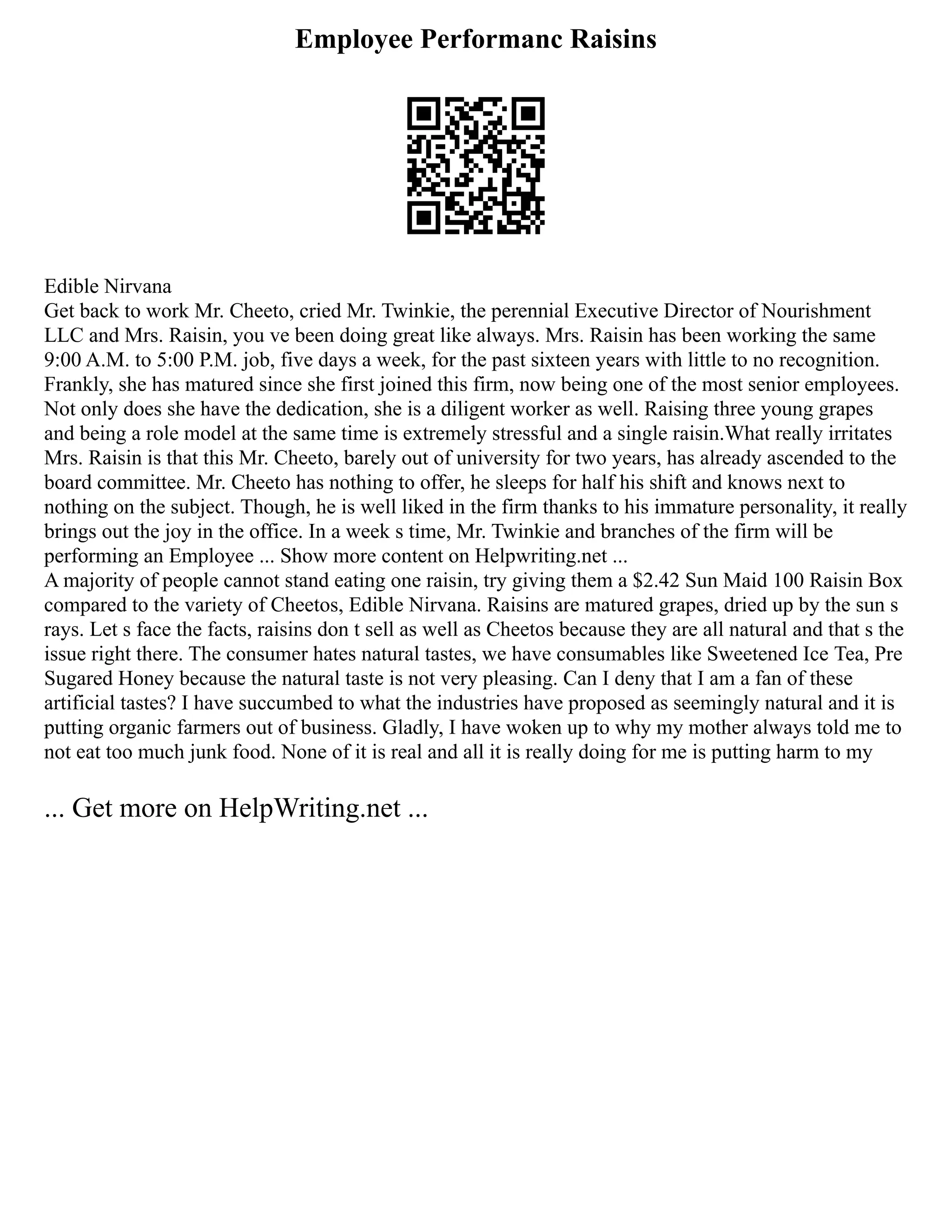 Employee Performanc Raisins
Edible Nirvana
Get back to work Mr. Cheeto, cried Mr. Twinkie, the perennial Executive Director of Nourishment
LLC and Mrs. Raisin, you ve been doing great like always. Mrs. Raisin has been working the same
9:00 A.M. to 5:00 P.M. job, five days a week, for the past sixteen years with little to no recognition.
Frankly, she has matured since she first joined this firm, now being one of the most senior employees.
Not only does she have the dedication, she is a diligent worker as well. Raising three young grapes
and being a role model at the same time is extremely stressful and a single raisin.What really irritates
Mrs. Raisin is that this Mr. Cheeto, barely out of university for two years, has already ascended to the
board committee. Mr. Cheeto has nothing to offer, he sleeps for half his shift and knows next to
nothing on the subject. Though, he is well liked in the firm thanks to his immature personality, it really
brings out the joy in the office. In a week s time, Mr. Twinkie and branches of the firm will be
performing an Employee ... Show more content on Helpwriting.net ...
A majority of people cannot stand eating one raisin, try giving them a $2.42 Sun Maid 100 Raisin Box
compared to the variety of Cheetos, Edible Nirvana. Raisins are matured grapes, dried up by the sun s
rays. Let s face the facts, raisins don t sell as well as Cheetos because they are all natural and that s the
issue right there. The consumer hates natural tastes, we have consumables like Sweetened Ice Tea, Pre
Sugared Honey because the natural taste is not very pleasing. Can I deny that I am a fan of these
artificial tastes? I have succumbed to what the industries have proposed as seemingly natural and it is
putting organic farmers out of business. Gladly, I have woken up to why my mother always told me to
not eat too much junk food. None of it is real and all it is really doing for me is putting harm to my
... Get more on HelpWriting.net ...
 