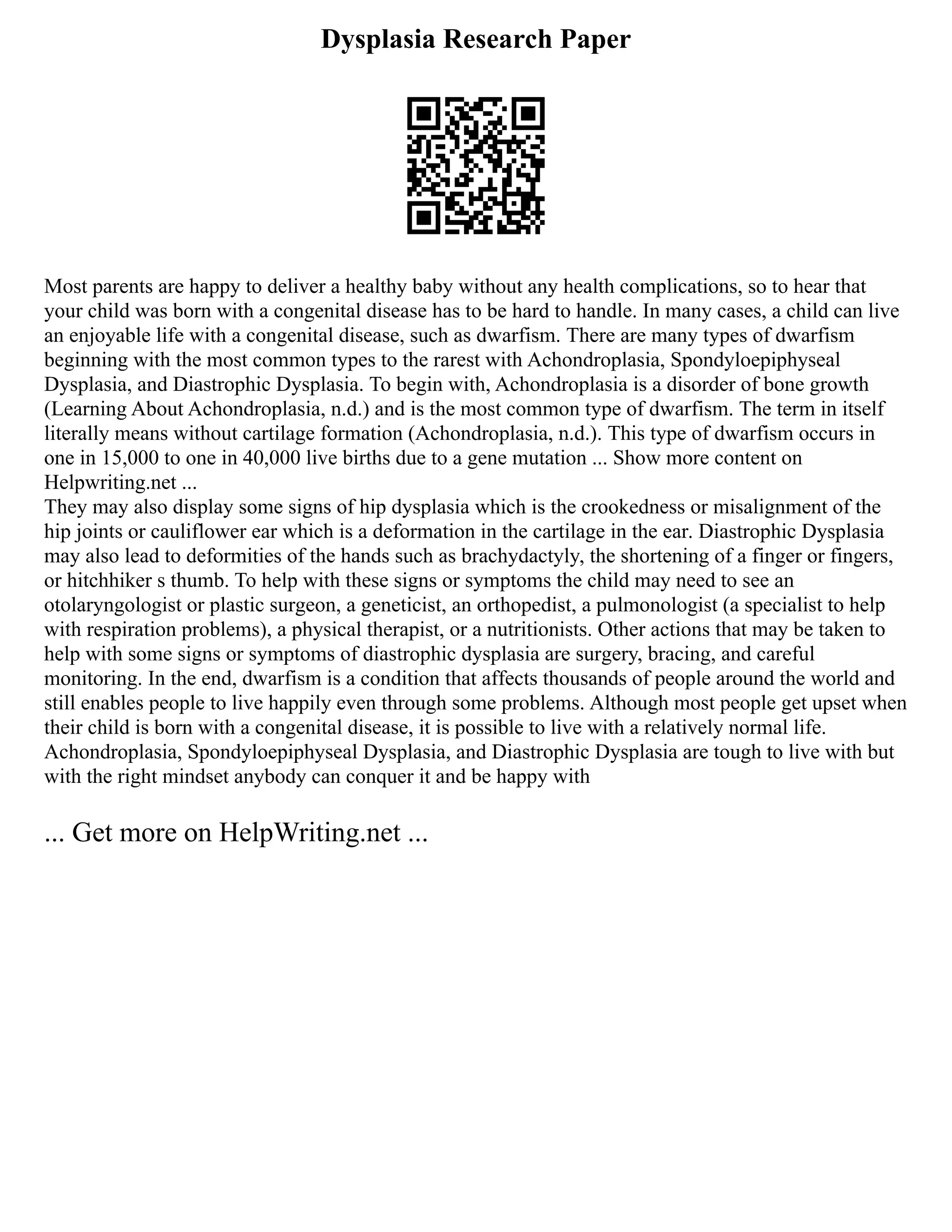 Dysplasia Research Paper
Most parents are happy to deliver a healthy baby without any health complications, so to hear that
your child was born with a congenital disease has to be hard to handle. In many cases, a child can live
an enjoyable life with a congenital disease, such as dwarfism. There are many types of dwarfism
beginning with the most common types to the rarest with Achondroplasia, Spondyloepiphyseal
Dysplasia, and Diastrophic Dysplasia. To begin with, Achondroplasia is a disorder of bone growth
(Learning About Achondroplasia, n.d.) and is the most common type of dwarfism. The term in itself
literally means without cartilage formation (Achondroplasia, n.d.). This type of dwarfism occurs in
one in 15,000 to one in 40,000 live births due to a gene mutation ... Show more content on
Helpwriting.net ...
They may also display some signs of hip dysplasia which is the crookedness or misalignment of the
hip joints or cauliflower ear which is a deformation in the cartilage in the ear. Diastrophic Dysplasia
may also lead to deformities of the hands such as brachydactyly, the shortening of a finger or fingers,
or hitchhiker s thumb. To help with these signs or symptoms the child may need to see an
otolaryngologist or plastic surgeon, a geneticist, an orthopedist, a pulmonologist (a specialist to help
with respiration problems), a physical therapist, or a nutritionists. Other actions that may be taken to
help with some signs or symptoms of diastrophic dysplasia are surgery, bracing, and careful
monitoring. In the end, dwarfism is a condition that affects thousands of people around the world and
still enables people to live happily even through some problems. Although most people get upset when
their child is born with a congenital disease, it is possible to live with a relatively normal life.
Achondroplasia, Spondyloepiphyseal Dysplasia, and Diastrophic Dysplasia are tough to live with but
with the right mindset anybody can conquer it and be happy with
... Get more on HelpWriting.net ...
 