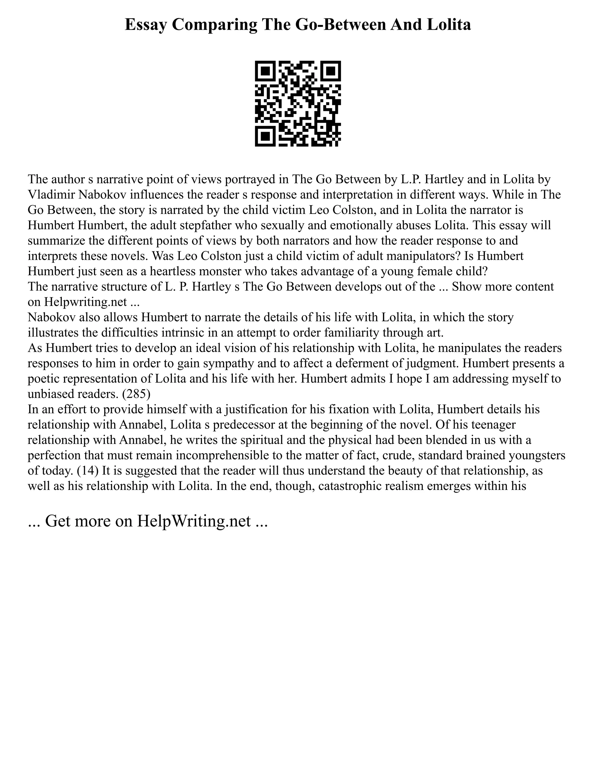 Essay Comparing The Go-Between And Lolita
The author s narrative point of views portrayed in The Go Between by L.P. Hartley and in Lolita by
Vladimir Nabokov influences the reader s response and interpretation in different ways. While in The
Go Between, the story is narrated by the child victim Leo Colston, and in Lolita the narrator is
Humbert Humbert, the adult stepfather who sexually and emotionally abuses Lolita. This essay will
summarize the different points of views by both narrators and how the reader response to and
interprets these novels. Was Leo Colston just a child victim of adult manipulators? Is Humbert
Humbert just seen as a heartless monster who takes advantage of a young female child?
The narrative structure of L. P. Hartley s The Go Between develops out of the ... Show more content
on Helpwriting.net ...
Nabokov also allows Humbert to narrate the details of his life with Lolita, in which the story
illustrates the difficulties intrinsic in an attempt to order familiarity through art.
As Humbert tries to develop an ideal vision of his relationship with Lolita, he manipulates the readers
responses to him in order to gain sympathy and to affect a deferment of judgment. Humbert presents a
poetic representation of Lolita and his life with her. Humbert admits I hope I am addressing myself to
unbiased readers. (285)
In an effort to provide himself with a justification for his fixation with Lolita, Humbert details his
relationship with Annabel, Lolita s predecessor at the beginning of the novel. Of his teenager
relationship with Annabel, he writes the spiritual and the physical had been blended in us with a
perfection that must remain incomprehensible to the matter of fact, crude, standard brained youngsters
of today. (14) It is suggested that the reader will thus understand the beauty of that relationship, as
well as his relationship with Lolita. In the end, though, catastrophic realism emerges within his
... Get more on HelpWriting.net ...
 