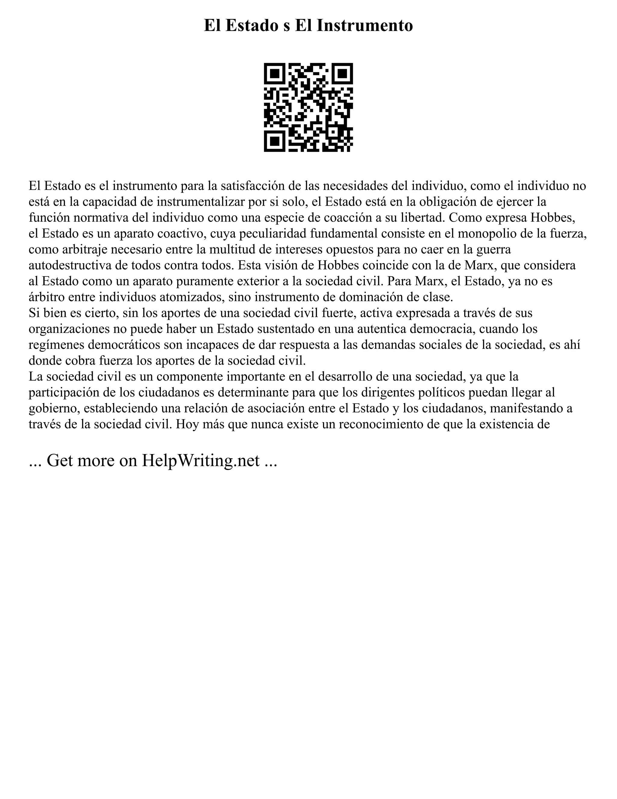 El Estado s El Instrumento
El Estado es el instrumento para la satisfacción de las necesidades del individuo, como el individuo no
está en la capacidad de instrumentalizar por si solo, el Estado está en la obligación de ejercer la
función normativa del individuo como una especie de coacción a su libertad. Como expresa Hobbes,
el Estado es un aparato coactivo, cuya peculiaridad fundamental consiste en el monopolio de la fuerza,
como arbitraje necesario entre la multitud de intereses opuestos para no caer en la guerra
autodestructiva de todos contra todos. Esta visión de Hobbes coincide con la de Marx, que considera
al Estado como un aparato puramente exterior a la sociedad civil. Para Marx, el Estado, ya no es
árbitro entre individuos atomizados, sino instrumento de dominación de clase.
Si bien es cierto, sin los aportes de una sociedad civil fuerte, activa expresada a través de sus
organizaciones no puede haber un Estado sustentado en una autentica democracia, cuando los
regímenes democráticos son incapaces de dar respuesta a las demandas sociales de la sociedad, es ahí
donde cobra fuerza los aportes de la sociedad civil.
La sociedad civil es un componente importante en el desarrollo de una sociedad, ya que la
participación de los ciudadanos es determinante para que los dirigentes políticos puedan llegar al
gobierno, estableciendo una relación de asociación entre el Estado y los ciudadanos, manifestando a
través de la sociedad civil. Hoy más que nunca existe un reconocimiento de que la existencia de
... Get more on HelpWriting.net ...
 
