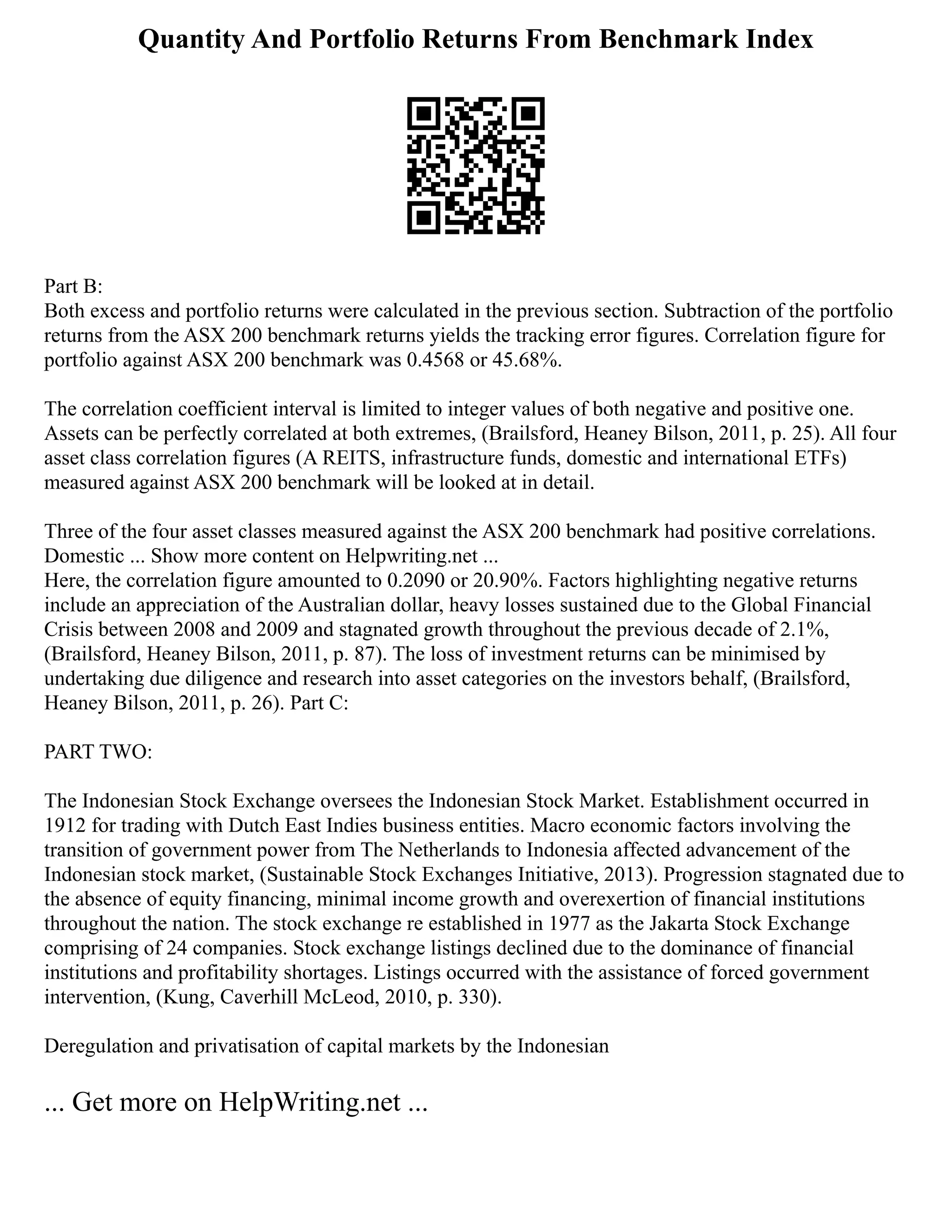 Quantity And Portfolio Returns From Benchmark Index
Part B:
Both excess and portfolio returns were calculated in the previous section. Subtraction of the portfolio
returns from the ASX 200 benchmark returns yields the tracking error figures. Correlation figure for
portfolio against ASX 200 benchmark was 0.4568 or 45.68%.
The correlation coefficient interval is limited to integer values of both negative and positive one.
Assets can be perfectly correlated at both extremes, (Brailsford, Heaney Bilson, 2011, p. 25). All four
asset class correlation figures (A REITS, infrastructure funds, domestic and international ETFs)
measured against ASX 200 benchmark will be looked at in detail.
Three of the four asset classes measured against the ASX 200 benchmark had positive correlations.
Domestic ... Show more content on Helpwriting.net ...
Here, the correlation figure amounted to 0.2090 or 20.90%. Factors highlighting negative returns
include an appreciation of the Australian dollar, heavy losses sustained due to the Global Financial
Crisis between 2008 and 2009 and stagnated growth throughout the previous decade of 2.1%,
(Brailsford, Heaney Bilson, 2011, p. 87). The loss of investment returns can be minimised by
undertaking due diligence and research into asset categories on the investors behalf, (Brailsford,
Heaney Bilson, 2011, p. 26). Part C:
PART TWO:
The Indonesian Stock Exchange oversees the Indonesian Stock Market. Establishment occurred in
1912 for trading with Dutch East Indies business entities. Macro economic factors involving the
transition of government power from The Netherlands to Indonesia affected advancement of the
Indonesian stock market, (Sustainable Stock Exchanges Initiative, 2013). Progression stagnated due to
the absence of equity financing, minimal income growth and overexertion of financial institutions
throughout the nation. The stock exchange re established in 1977 as the Jakarta Stock Exchange
comprising of 24 companies. Stock exchange listings declined due to the dominance of financial
institutions and profitability shortages. Listings occurred with the assistance of forced government
intervention, (Kung, Caverhill McLeod, 2010, p. 330).
Deregulation and privatisation of capital markets by the Indonesian
... Get more on HelpWriting.net ...
 
