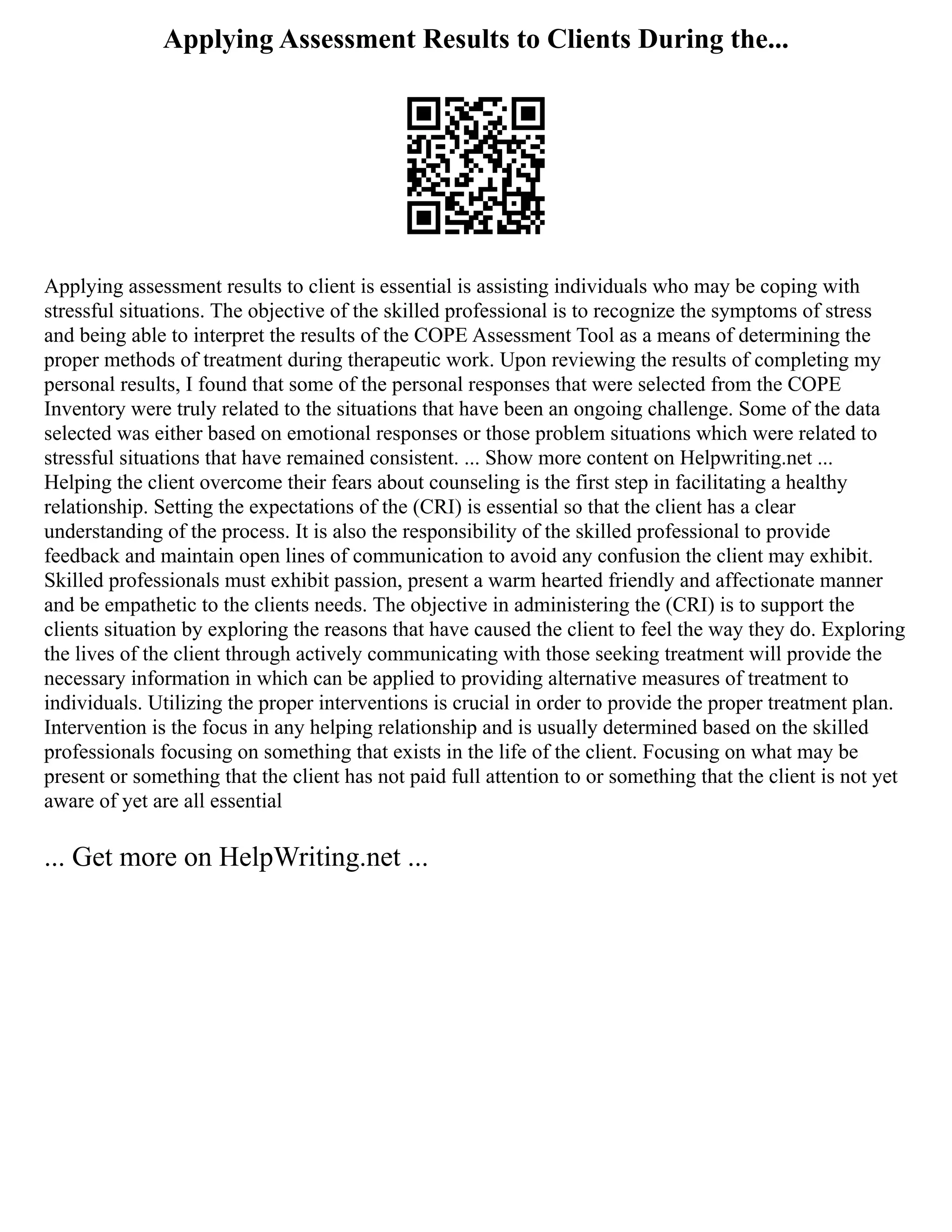 Applying Assessment Results to Clients During the...
Applying assessment results to client is essential is assisting individuals who may be coping with
stressful situations. The objective of the skilled professional is to recognize the symptoms of stress
and being able to interpret the results of the COPE Assessment Tool as a means of determining the
proper methods of treatment during therapeutic work. Upon reviewing the results of completing my
personal results, I found that some of the personal responses that were selected from the COPE
Inventory were truly related to the situations that have been an ongoing challenge. Some of the data
selected was either based on emotional responses or those problem situations which were related to
stressful situations that have remained consistent. ... Show more content on Helpwriting.net ...
Helping the client overcome their fears about counseling is the first step in facilitating a healthy
relationship. Setting the expectations of the (CRI) is essential so that the client has a clear
understanding of the process. It is also the responsibility of the skilled professional to provide
feedback and maintain open lines of communication to avoid any confusion the client may exhibit.
Skilled professionals must exhibit passion, present a warm hearted friendly and affectionate manner
and be empathetic to the clients needs. The objective in administering the (CRI) is to support the
clients situation by exploring the reasons that have caused the client to feel the way they do. Exploring
the lives of the client through actively communicating with those seeking treatment will provide the
necessary information in which can be applied to providing alternative measures of treatment to
individuals. Utilizing the proper interventions is crucial in order to provide the proper treatment plan.
Intervention is the focus in any helping relationship and is usually determined based on the skilled
professionals focusing on something that exists in the life of the client. Focusing on what may be
present or something that the client has not paid full attention to or something that the client is not yet
aware of yet are all essential
... Get more on HelpWriting.net ...
 