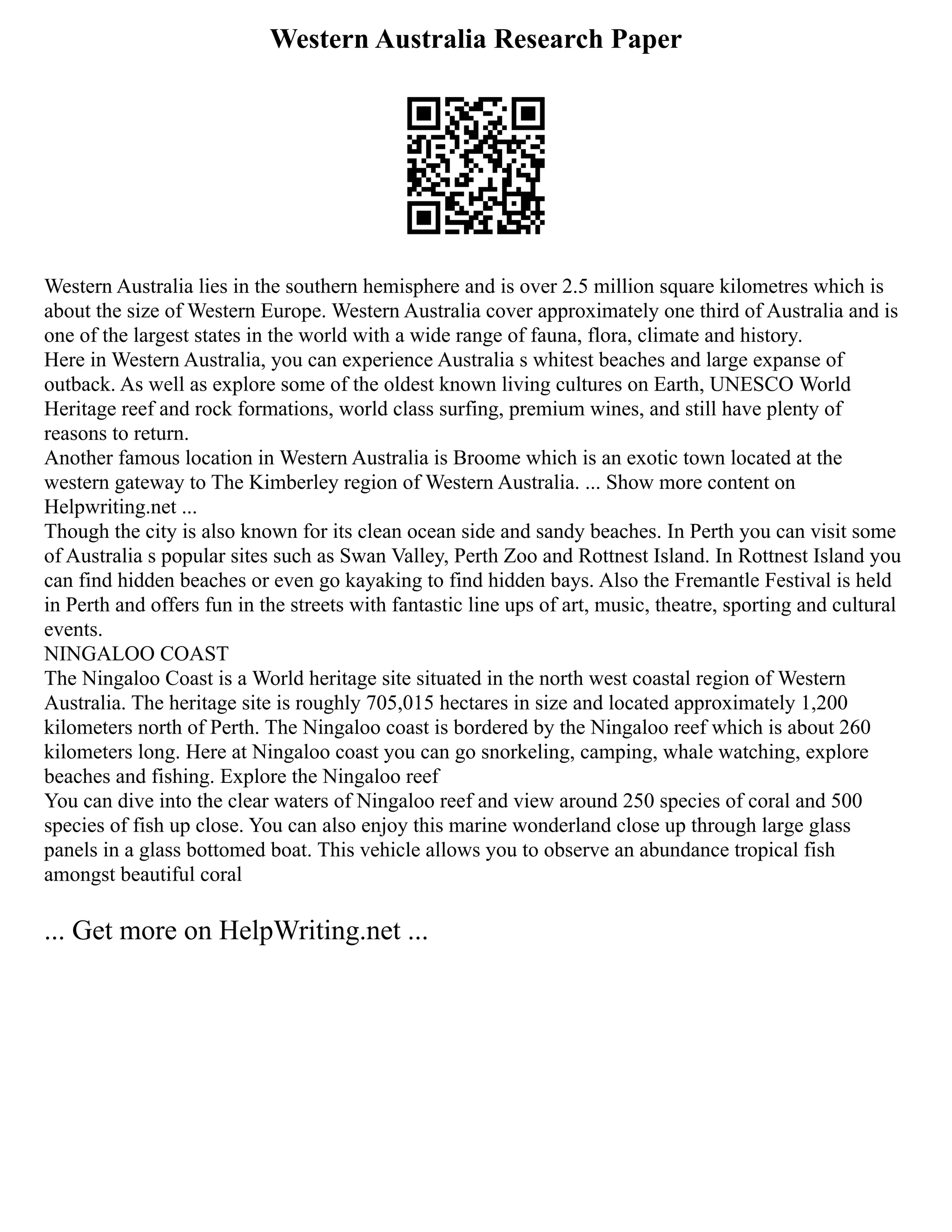 Western Australia Research Paper
Western Australia lies in the southern hemisphere and is over 2.5 million square kilometres which is
about the size of Western Europe. Western Australia cover approximately one third of Australia and is
one of the largest states in the world with a wide range of fauna, flora, climate and history.
Here in Western Australia, you can experience Australia s whitest beaches and large expanse of
outback. As well as explore some of the oldest known living cultures on Earth, UNESCO World
Heritage reef and rock formations, world class surfing, premium wines, and still have plenty of
reasons to return.
Another famous location in Western Australia is Broome which is an exotic town located at the
western gateway to The Kimberley region of Western Australia. ... Show more content on
Helpwriting.net ...
Though the city is also known for its clean ocean side and sandy beaches. In Perth you can visit some
of Australia s popular sites such as Swan Valley, Perth Zoo and Rottnest Island. In Rottnest Island you
can find hidden beaches or even go kayaking to find hidden bays. Also the Fremantle Festival is held
in Perth and offers fun in the streets with fantastic line ups of art, music, theatre, sporting and cultural
events.
NINGALOO COAST
The Ningaloo Coast is a World heritage site situated in the north west coastal region of Western
Australia. The heritage site is roughly 705,015 hectares in size and located approximately 1,200
kilometers north of Perth. The Ningaloo coast is bordered by the Ningaloo reef which is about 260
kilometers long. Here at Ningaloo coast you can go snorkeling, camping, whale watching, explore
beaches and fishing. Explore the Ningaloo reef
You can dive into the clear waters of Ningaloo reef and view around 250 species of coral and 500
species of fish up close. You can also enjoy this marine wonderland close up through large glass
panels in a glass bottomed boat. This vehicle allows you to observe an abundance tropical fish
amongst beautiful coral
... Get more on HelpWriting.net ...
 