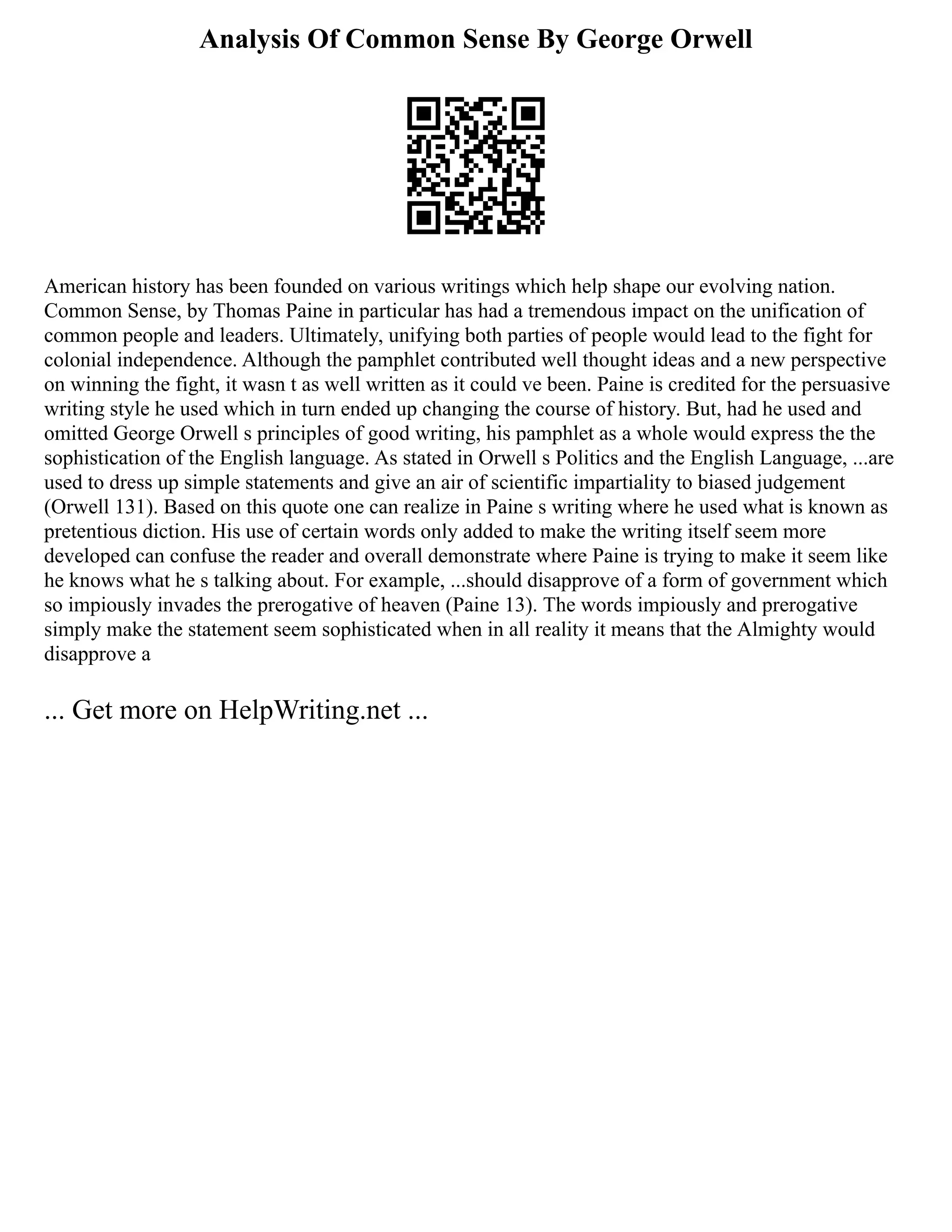 Analysis Of Common Sense By George Orwell
American history has been founded on various writings which help shape our evolving nation.
Common Sense, by Thomas Paine in particular has had a tremendous impact on the unification of
common people and leaders. Ultimately, unifying both parties of people would lead to the fight for
colonial independence. Although the pamphlet contributed well thought ideas and a new perspective
on winning the fight, it wasn t as well written as it could ve been. Paine is credited for the persuasive
writing style he used which in turn ended up changing the course of history. But, had he used and
omitted George Orwell s principles of good writing, his pamphlet as a whole would express the the
sophistication of the English language. As stated in Orwell s Politics and the English Language, ...are
used to dress up simple statements and give an air of scientific impartiality to biased judgement
(Orwell 131). Based on this quote one can realize in Paine s writing where he used what is known as
pretentious diction. His use of certain words only added to make the writing itself seem more
developed can confuse the reader and overall demonstrate where Paine is trying to make it seem like
he knows what he s talking about. For example, ...should disapprove of a form of government which
so impiously invades the prerogative of heaven (Paine 13). The words impiously and prerogative
simply make the statement seem sophisticated when in all reality it means that the Almighty would
disapprove a
... Get more on HelpWriting.net ...
 