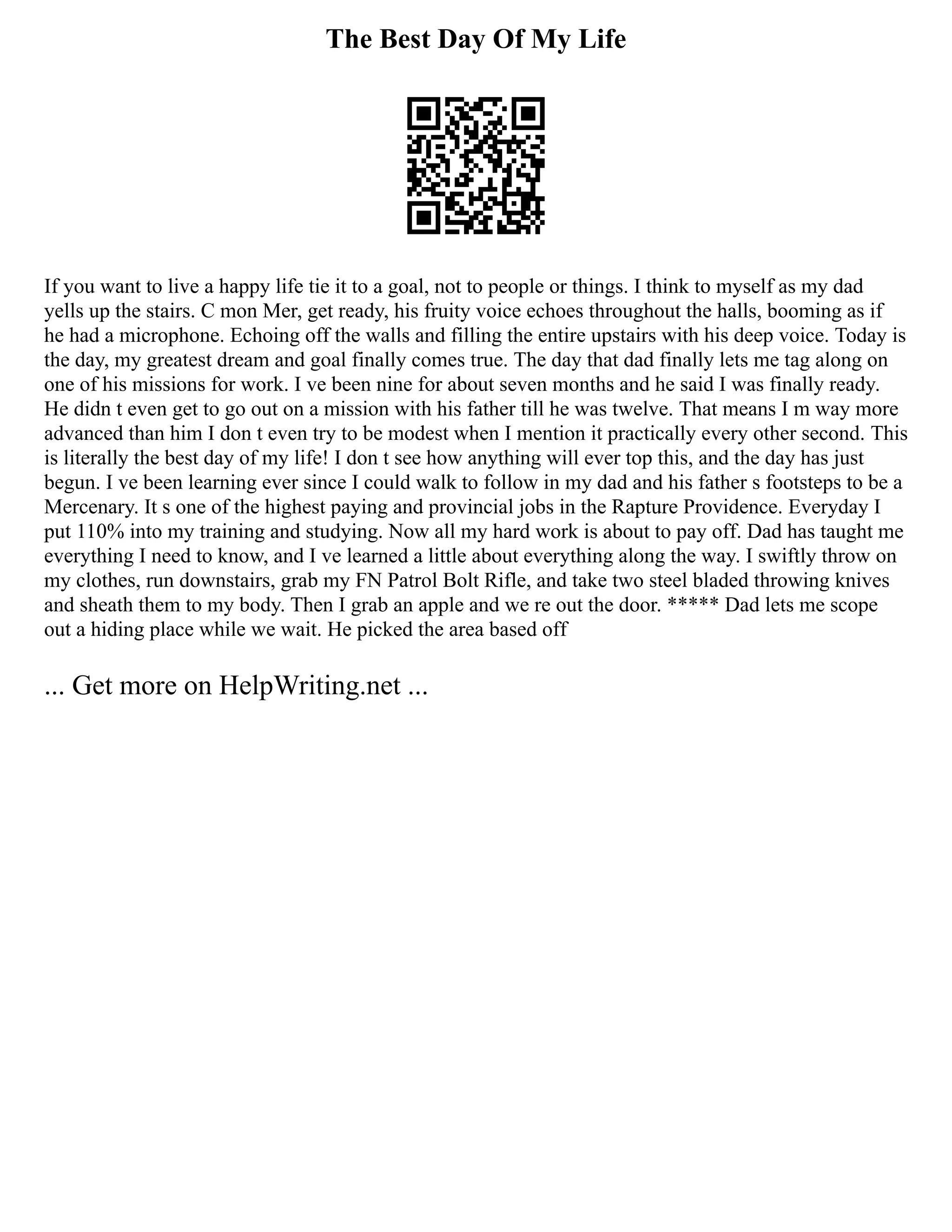 The Best Day Of My Life
If you want to live a happy life tie it to a goal, not to people or things. I think to myself as my dad
yells up the stairs. C mon Mer, get ready, his fruity voice echoes throughout the halls, booming as if
he had a microphone. Echoing off the walls and filling the entire upstairs with his deep voice. Today is
the day, my greatest dream and goal finally comes true. The day that dad finally lets me tag along on
one of his missions for work. I ve been nine for about seven months and he said I was finally ready.
He didn t even get to go out on a mission with his father till he was twelve. That means I m way more
advanced than him I don t even try to be modest when I mention it practically every other second. This
is literally the best day of my life! I don t see how anything will ever top this, and the day has just
begun. I ve been learning ever since I could walk to follow in my dad and his father s footsteps to be a
Mercenary. It s one of the highest paying and provincial jobs in the Rapture Providence. Everyday I
put 110% into my training and studying. Now all my hard work is about to pay off. Dad has taught me
everything I need to know, and I ve learned a little about everything along the way. I swiftly throw on
my clothes, run downstairs, grab my FN Patrol Bolt Rifle, and take two steel bladed throwing knives
and sheath them to my body. Then I grab an apple and we re out the door. ***** Dad lets me scope
out a hiding place while we wait. He picked the area based off
... Get more on HelpWriting.net ...
 