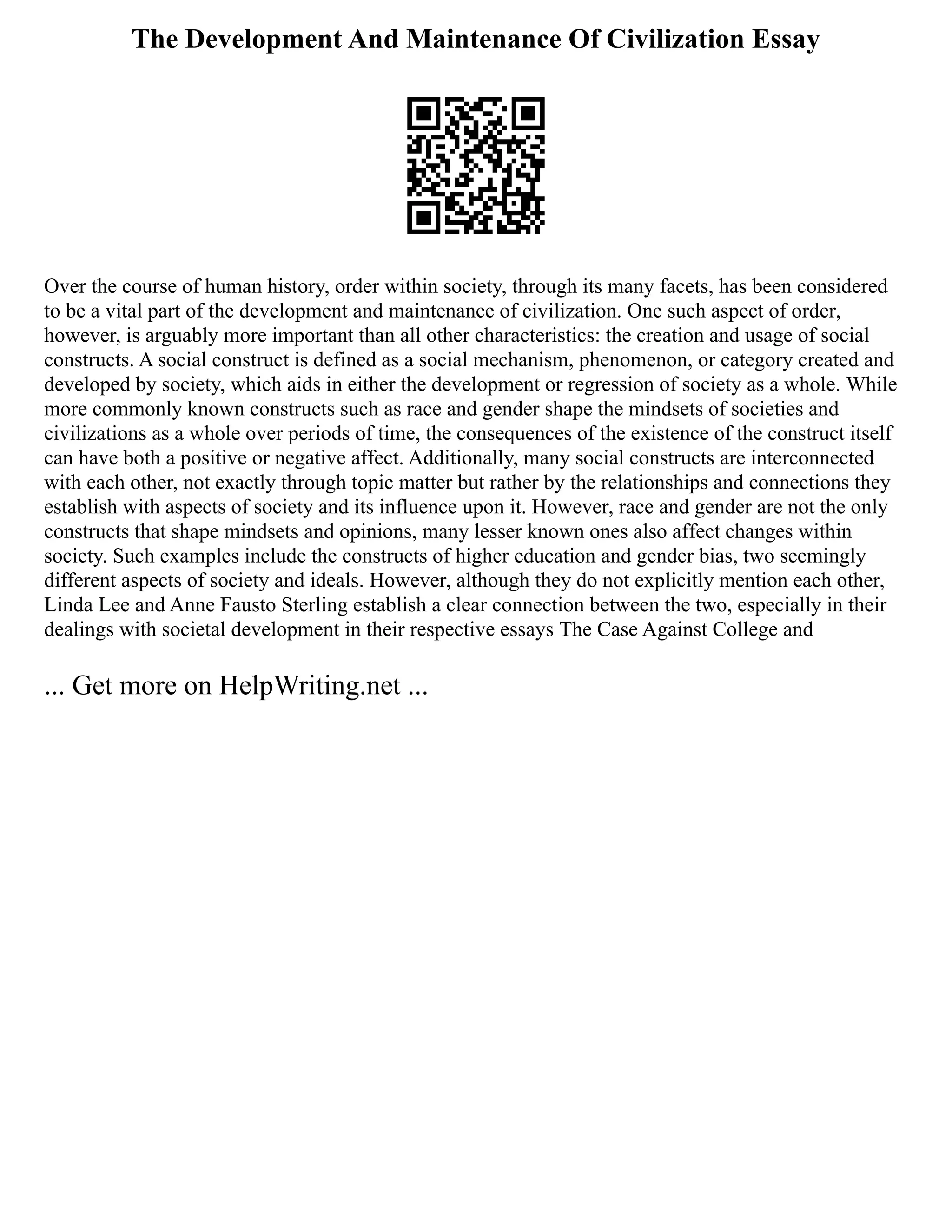 The Development And Maintenance Of Civilization Essay
Over the course of human history, order within society, through its many facets, has been considered
to be a vital part of the development and maintenance of civilization. One such aspect of order,
however, is arguably more important than all other characteristics: the creation and usage of social
constructs. A social construct is defined as a social mechanism, phenomenon, or category created and
developed by society, which aids in either the development or regression of society as a whole. While
more commonly known constructs such as race and gender shape the mindsets of societies and
civilizations as a whole over periods of time, the consequences of the existence of the construct itself
can have both a positive or negative affect. Additionally, many social constructs are interconnected
with each other, not exactly through topic matter but rather by the relationships and connections they
establish with aspects of society and its influence upon it. However, race and gender are not the only
constructs that shape mindsets and opinions, many lesser known ones also affect changes within
society. Such examples include the constructs of higher education and gender bias, two seemingly
different aspects of society and ideals. However, although they do not explicitly mention each other,
Linda Lee and Anne Fausto Sterling establish a clear connection between the two, especially in their
dealings with societal development in their respective essays The Case Against College and
... Get more on HelpWriting.net ...
 