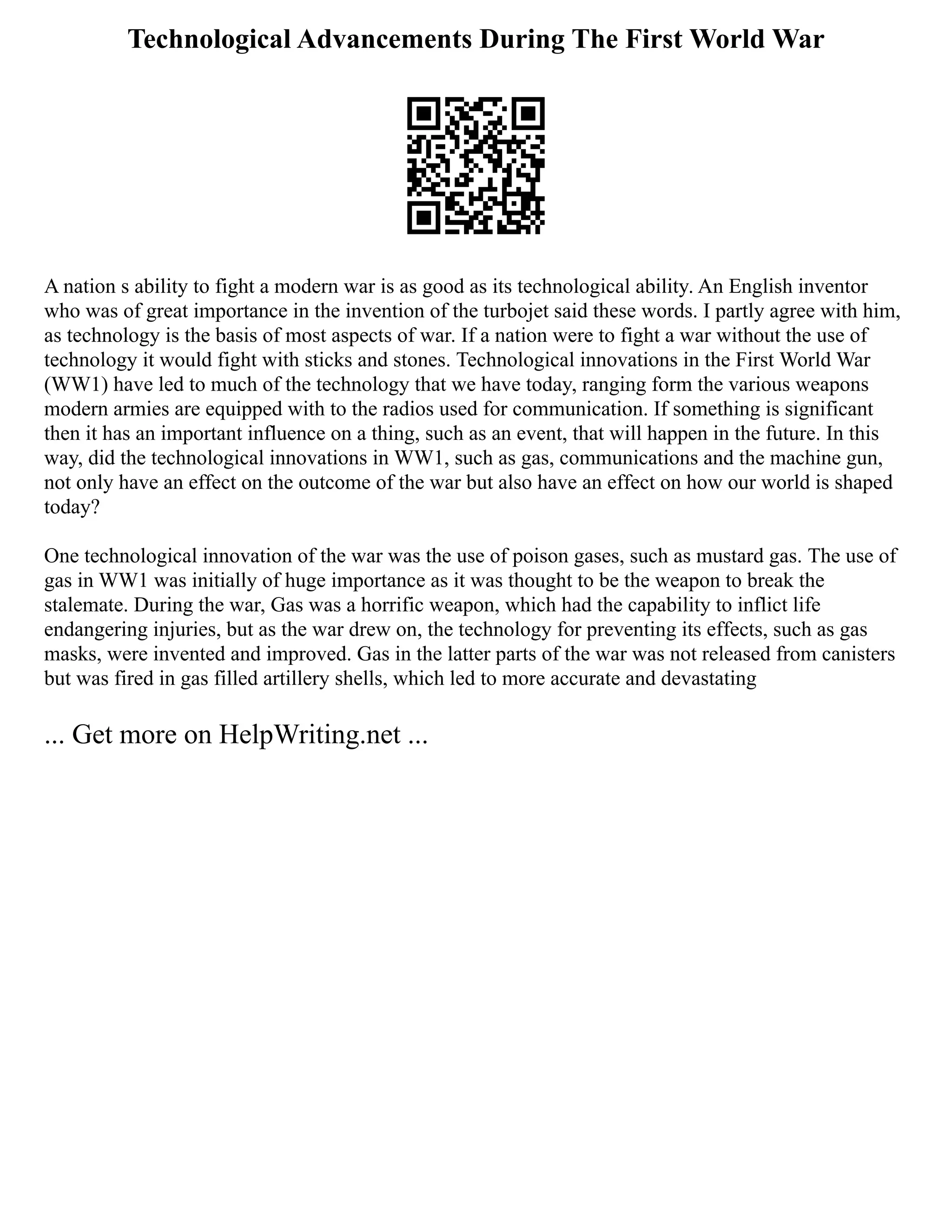 Technological Advancements During The First World War
A nation s ability to fight a modern war is as good as its technological ability. An English inventor
who was of great importance in the invention of the turbojet said these words. I partly agree with him,
as technology is the basis of most aspects of war. If a nation were to fight a war without the use of
technology it would fight with sticks and stones. Technological innovations in the First World War
(WW1) have led to much of the technology that we have today, ranging form the various weapons
modern armies are equipped with to the radios used for communication. If something is significant
then it has an important influence on a thing, such as an event, that will happen in the future. In this
way, did the technological innovations in WW1, such as gas, communications and the machine gun,
not only have an effect on the outcome of the war but also have an effect on how our world is shaped
today?
One technological innovation of the war was the use of poison gases, such as mustard gas. The use of
gas in WW1 was initially of huge importance as it was thought to be the weapon to break the
stalemate. During the war, Gas was a horrific weapon, which had the capability to inflict life
endangering injuries, but as the war drew on, the technology for preventing its effects, such as gas
masks, were invented and improved. Gas in the latter parts of the war was not released from canisters
but was fired in gas filled artillery shells, which led to more accurate and devastating
... Get more on HelpWriting.net ...
 