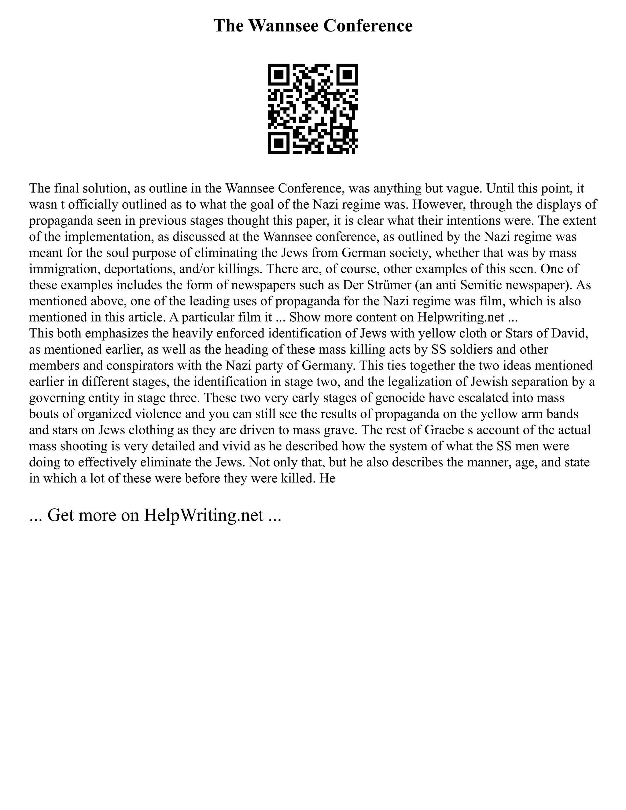 The Wannsee Conference
The final solution, as outline in the Wannsee Conference, was anything but vague. Until this point, it
wasn t officially outlined as to what the goal of the Nazi regime was. However, through the displays of
propaganda seen in previous stages thought this paper, it is clear what their intentions were. The extent
of the implementation, as discussed at the Wannsee conference, as outlined by the Nazi regime was
meant for the soul purpose of eliminating the Jews from German society, whether that was by mass
immigration, deportations, and/or killings. There are, of course, other examples of this seen. One of
these examples includes the form of newspapers such as Der Strümer (an anti Semitic newspaper). As
mentioned above, one of the leading uses of propaganda for the Nazi regime was film, which is also
mentioned in this article. A particular film it ... Show more content on Helpwriting.net ...
This both emphasizes the heavily enforced identification of Jews with yellow cloth or Stars of David,
as mentioned earlier, as well as the heading of these mass killing acts by SS soldiers and other
members and conspirators with the Nazi party of Germany. This ties together the two ideas mentioned
earlier in different stages, the identification in stage two, and the legalization of Jewish separation by a
governing entity in stage three. These two very early stages of genocide have escalated into mass
bouts of organized violence and you can still see the results of propaganda on the yellow arm bands
and stars on Jews clothing as they are driven to mass grave. The rest of Graebe s account of the actual
mass shooting is very detailed and vivid as he described how the system of what the SS men were
doing to effectively eliminate the Jews. Not only that, but he also describes the manner, age, and state
in which a lot of these were before they were killed. He
... Get more on HelpWriting.net ...
 