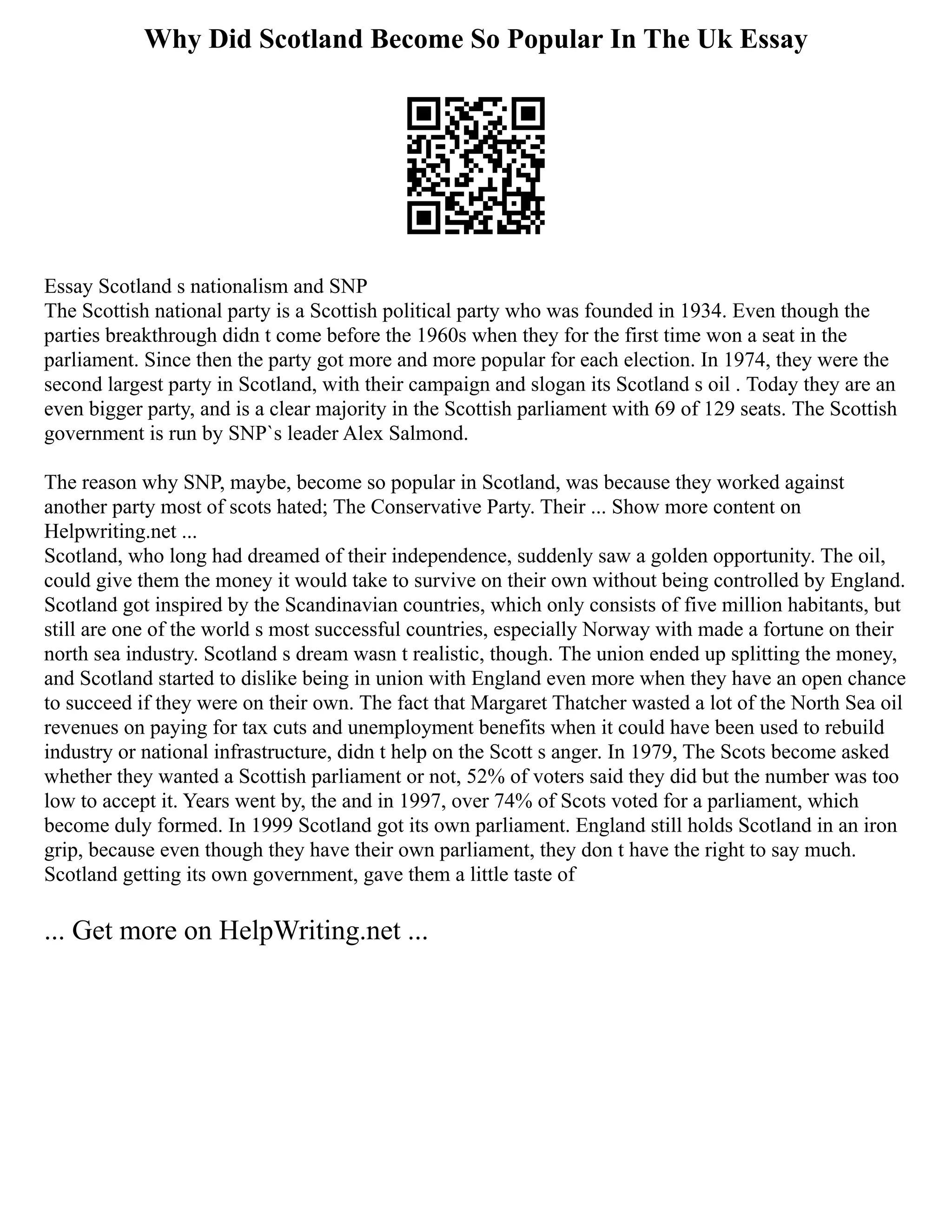 Why Did Scotland Become So Popular In The Uk Essay
Essay Scotland s nationalism and SNP
The Scottish national party is a Scottish political party who was founded in 1934. Even though the
parties breakthrough didn t come before the 1960s when they for the first time won a seat in the
parliament. Since then the party got more and more popular for each election. In 1974, they were the
second largest party in Scotland, with their campaign and slogan its Scotland s oil . Today they are an
even bigger party, and is a clear majority in the Scottish parliament with 69 of 129 seats. The Scottish
government is run by SNP`s leader Alex Salmond.
The reason why SNP, maybe, become so popular in Scotland, was because they worked against
another party most of scots hated; The Conservative Party. Their ... Show more content on
Helpwriting.net ...
Scotland, who long had dreamed of their independence, suddenly saw a golden opportunity. The oil,
could give them the money it would take to survive on their own without being controlled by England.
Scotland got inspired by the Scandinavian countries, which only consists of five million habitants, but
still are one of the world s most successful countries, especially Norway with made a fortune on their
north sea industry. Scotland s dream wasn t realistic, though. The union ended up splitting the money,
and Scotland started to dislike being in union with England even more when they have an open chance
to succeed if they were on their own. The fact that Margaret Thatcher wasted a lot of the North Sea oil
revenues on paying for tax cuts and unemployment benefits when it could have been used to rebuild
industry or national infrastructure, didn t help on the Scott s anger. In 1979, The Scots become asked
whether they wanted a Scottish parliament or not, 52% of voters said they did but the number was too
low to accept it. Years went by, the and in 1997, over 74% of Scots voted for a parliament, which
become duly formed. In 1999 Scotland got its own parliament. England still holds Scotland in an iron
grip, because even though they have their own parliament, they don t have the right to say much.
Scotland getting its own government, gave them a little taste of
... Get more on HelpWriting.net ...
 