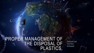 PROPER MANAGEMENT OF
THE DISPOSAL OF
PLASTICS.
Samuel Lee
Hoi Ken
M.Naqib
 