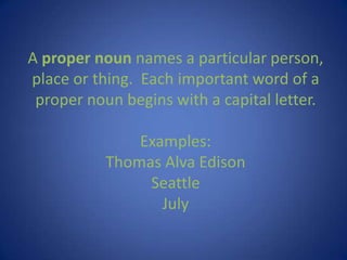 A proper noun names a particular person, place or thing.  Each important word of a proper noun begins with a capital letter.Examples:Thomas Alva EdisonSeattleJuly 