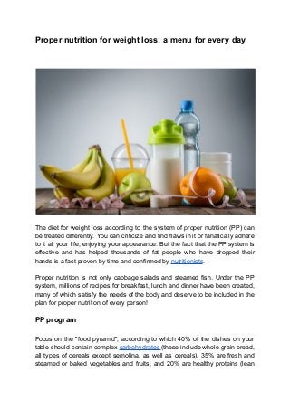 Proper nutrition for weight loss: a menu for every day
The diet for weight loss according to the system of proper nutrition (PP) can
be treated differently. You can criticize and find flaws in it or fanatically adhere
to it all your life, enjoying your appearance. But the fact that the PP system is
effective and has helped thousands of fat people who have dropped their
hands is a fact proven by time and confirmed by nutritionists.
Proper nutrition is not only cabbage salads and steamed fish. Under the PP
system, millions of recipes for breakfast, lunch and dinner have been created,
many of which satisfy the needs of the body and deserve to be included in the
plan for proper nutrition of every person!
PP program
Focus on the "food pyramid", according to which 40% of the dishes on your
table should contain complex carbohydrates (these include whole grain bread,
all types of cereals except semolina, as well as cereals), 35% are fresh and
steamed or baked vegetables and fruits, and 20% are healthy proteins (lean
 