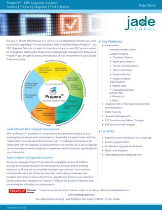 Propero™ - EBS Upgrade Solution
Assess | Prepare | Upgrade | Test | Deploy Data Sheet
Are you on Oracle EBS Release 11.x, 12.0 or 12.1 and debating whether you want
to continue upgrading? You are not alone. Jade Global developed Propero™ – an
EBS Upgrade Solution to make the transition to any current R12 version easier
for enterprises. Utilizing the Assessment and Upgrade management features of
Propero™ you are able to extract the full value of your investments in your Oracle
E-Business Suite.
Jade Global © 2015
www.jadeglobal.com
► Key Features
•	 Assessment
	 - Performs Health Check
	 - Custom Analysis
- Data Analysis
	
- Activity Plan
•	 Upgrade Path or Reimplementation Rec-
ommendations
•	 Delta Training
•	 Upgrade Management
•	 R12 Functions and Menu Changes
•	 Self Service Code Analyzer
•	 Database Objects
•	 Application Objects
•	 Priority Customizations
•	 Plan to Eliminate
•	 Customizations
•	 Impact Analysis
•	 Master Data
•	 Transactional Data
•	 Resources
•	 Effort
San Jose| Orange County | Los Angeles | San Diego | Atlanta | Pune | Noida
Jade Global’s R12 Upgrade Assessment
We use Propero™ to perform a comprehensive automated analysis of your
existing Oracle setups and customizations. In parallel, the team meets with Key
Stakeholders to understand the business and IT challenges and goals to be
addressed with the upgrade. Combing the two, we provide you a set of upgrade
recommendations and a roadmap to implement tailored solution specifically for
your enterprise.
Jade Global’s R12 Upgrade Solution
During the upgrade Propero™ provides the capability to track all CEMLIs
through the change lifecycle from development, through different testing
iterations, until they are successfully deployed in production. Your business
users benefit with a list of new functionality, delta training materials, and
baseline test cases to reduce the time to upgrade and improve user adoption.
During production deployment, Propero™ reduces the business blackout time,
minimizing the disruption on other projects.
To learn more about Propero™ please contact us at today at r12solutions@jadeglobal.com	
► Benefits
•	 Tailored recommendations and roadmap
•	 Known upgrade effort
•	 Accelerated upgrade timeframes
•	 Better user adoption
•	 Reduced business blackout time
 
