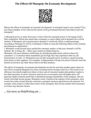 The Effects Of Monopoly On Economic Development
Discuss the effects of monopoly on economic development. Is monopoly legal in your country? If so,
give three examples. If not, what are the actions of the government that have been taken to prevent
monopoly?
A Monopoly power as study showcases is when a firm has monopoly power it will engage itself a
little competition. Which also means that a monopoly is a price maker and its demand curve will be
inelastic. If Monopoly set to increase prices demand, it would only fall by a small percentage.
According to Pettinger, R. (2013), a monopoly is likely to cause the following effects in the economy
development as stated below:
i. Monopoly would increase price and decline consumer surplus, in that case, demand is will be
inelastic. By so doing, the ... Show more content on Helpwriting.net ...
Monopoly will cause allocative inefficiency by introducing higher prices and less choice for
consumers. vi. A situation where monopolies get too high, they may experience what we call
diseconomies of scale. vii. Monopolies can use their monopoly power to achieve a goal by paying
lower prices to their suppliers. For examples, A Supermarkets will pay low prices to farmers since the
farmers do not have any other choice than to sell their products.
The effects of monopoly on economic development can also be seen from another aspect where we
have Price exceeding Marginal Cost, Price exceeding lowest Average Total Cost. This results to an
efficiency loss (dead weight loss) where we have sum of consumer surplus plus producer surplus is
less than maximum. It can be viewed as a private tax on consumers since the higher price will
generates higher economic profit that is distributed amongst shareholders of the company, who are
mostly from high income groups. Monopoly owner s benefit at the expense of the consumers, since
owners have more income than the consumers, monopoly increases gap between rich and poor. For
example, when a buyer is richer than owners of the monopoly, then income transfer from consumers
to owners may decrease income
... Get more on HelpWriting.net ...
 