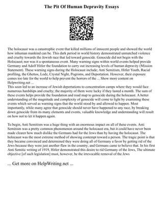 The Pit Of Human Depravity Essays
The holocaust was a catastrophic event that killed millions of innocent people and showed the world
how inhuman mankind can be. This dark period in world history demonstrated unmatched violence
and cruelty towards the Jewish race that led toward genocide. Genocide did not begin with the
Holocaust; nor was it a spontaneous event. Many warning signs within world events helped provide
Germany and Adolf Hitler the foundation to carry out increasing levels of human depravity (Mission
Statement). These warning signs during the Holocaust include; Anti Semitism, Hitler Youth, Racial
profiling, the Ghettos, Lodz, Crystal Night, Pogroms, and Deportation. However, their exposure
comes too late for the world to help prevent the horrors of the ... Show more content on
Helpwriting.net ...
This soon led to an increase of Jewish deportations to concentration camps where they would face
numerous hardships and cruelty; the majority of them were lucky if they lasted a month. The sum of
these events helps provide the foundation and road map to genocide during the holocaust. A better
understanding of the magnitude and complexity of genocide will come to light by examining these
events which served as warning signs that the world stood by and allowed to happen. Most
importantly, while many agree that genocide should never have happened to any race, by breaking
down genocide from its many elements and events, valuable knowledge and understanding will result
on how not to let it happen again.
To begin, Anti Semitism was a huge thing with an enormous impact on all of these events. Anti
Semitism was a pretty common phenomenon around the holocaust era, but it could have never been
made clearer how much dislike the Germans had for the Jews than by having the holocaust. The
holocaust was the most extreme method of showing contempt toward a person. The tragic point is that
they became convinced and determined they were doing all of Germany a favor by getting rid of the
Jews because they were just another flaw in the country; and Germans came to believe that. In his first
Anti Semitic writing of 1919, Hitler demonstrated this desire to rid Germany of the Jews, The ultimate
objective [of such legislation] must, however, be the irrevocable removal of the Jews
... Get more on HelpWriting.net ...
 