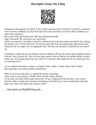 Descriptive Essay On A Dog
I banged my head against my pillow. I don t want to go run a mile! I shouted. I waited for a response,
there was none. Suddenly, my door flew open. For a few moments, no one was there. Suddenly, my
mom came running in.
Run a mile with your brother now! My mom shouted irritatedly.
Ugg I murmured. My mom gave me a stern look.
I better not anger her. I thought to myself. I walked slowly to the door where my brother was waiting.
My brother was 13 at the time (now 14). By the look of his face, he looked angry. His motions also
assured me he was angry. He was tapping his foot. His face was annoyed. I could tell he was mad at
me.
I remember a long time ago, my brother used to be playful with me. He used to play imaginary games
with me. Now, he grew up . Now, he never plays games with me. Before, my brother barely ever got
mad at me, now he gets mad at me very easily. It s a mystery what happened. Or was it because I am
too annoying now?
As we walked to the track in silence, we heard 1 bark, 2 barks, 3 barks. What s that? I asked.
Just some dogs. my brother quickly replied back.
When we arrived at the track, we spotted the brown, small dogs.
I don t want to go anymore, I whined. Grow up! My brother shouted.
If I go back, my mom will be super mad at me. If I go, I might get bit by the dogs. It was a hard
decision. After a couple more moments of thinking, I decided to go. I went to peek back where the
dogs were. They were right at the entrance of the
... Get more on HelpWriting.net ...
 