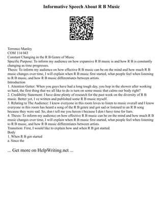 Informative Speech About R B Music
Terrence Manley
COM 114 043
Constant Changing in the R B Genre of Music
Specific Purpose: To inform my audience on how expansive R B music is and how R B is constantly
changing as time progresses.
Thesis: To inform my audience on how effective R B music can be on the mind and how much R B
music changes over time, I will explain when R B music first started, what people feel when listening
to R B music, and how R B music differentiates between artists.
Introduction
1. Attention Getter: When you guys have had a long tough day, you hop in the shower after working
so hard, the first thing that we all like to do is turn on some music that calms our body right?
2. Credibility Statement: I have done plenty of research for the past week on the diversity of R B
music. Better yet, I ve written and published some R B music myself.
3. Relating to The Audience: I know everyone in this room loves to listen to music overall and I know
everyone in this room has heard a song of the R B genre and got sad or listened to an R B song
because they were sad. So, don t tell me you haven t because I don t have time for liars.
4. Thesis: To inform my audience on how effective R B music can be on the mind and how much R B
music changes over time, I will explain when R B music first started, what people feel when listening
to R B music, and how R B music differentiates between artists.
Transition: First, I would like to explain how and when R B got started.
Body
1. When R B got started
a. Since the
... Get more on HelpWriting.net ...
 