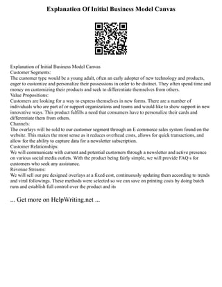 Explanation Of Initial Business Model Canvas
Explanation of Initial Business Model Canvas
Customer Segments:
The customer type would be a young adult, often an early adopter of new technology and products,
eager to customize and personalize their possessions in order to be distinct. They often spend time and
money on customizing their products and seek to differentiate themselves from others.
Value Propositions:
Customers are looking for a way to express themselves in new forms. There are a number of
individuals who are part of or support organizations and teams and would like to show support in new
innovative ways. This product fulfills a need that consumers have to personalize their cards and
differentiate them from others.
Channels:
The overlays will be sold to our customer segment through an E commerce sales system found on the
website. This makes the most sense as it reduces overhead costs, allows for quick transactions, and
allow for the ability to capture data for a newsletter subscription.
Customer Relationships:
We will communicate with current and potential customers through a newsletter and active presence
on various social media outlets. With the product being fairly simple, we will provide FAQ s for
customers who seek any assistance.
Revenue Streams:
We will sell our pre designed overlays at a fixed cost, continuously updating them according to trends
and viral followings. These methods were selected so we can save on printing costs by doing batch
runs and establish full control over the product and its
... Get more on HelpWriting.net ...
 