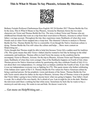 This Is What It Means To Say Phoenix, Arizona By Sherman...
Bethany Furtado Professor Charbonneau Hess English 102 24 October 2017 Thomas Builds the Fire
In the story, This Is What It Means to Say Phoenix, Arizona by Sherman Alexie the two main
characters are Victor and Thomas Builds the Fire. The story is about Victor and Thomas who are
childhood best friends that went on a trip from their reservation to Phoenix, Arizona to collect Victor
father s savings account. Throughout the trip, they experience many flashbacks of when they were
friends such as when Victor stepped into a wasp nest. The character I choose to analyze is Thomas
Builds the Fire. Thomas Builds the Fire is a storyteller. Even though the Native American culture is
dying, Thomas Builds the Fire still values the culture and helps ... Show more content on
Helpwriting.net ...
Victor thought that Thomas might be able to help him because Victor felt a sudden need for tradition
(78). This quote means that after Victor s fathers died he wanted to feel like he belongs to the tribal
community and traditions. Thomas offers to lend Victor the money on the condition that he
accompany Victor to Phoenix, Arizona. On the trip to Phoenix, Arizona Victor and Thomas experience
many flashbacks of when they were younger. One of the flashbacks happens on Fourth of July when
Thomas proves his Native American culture by questioning why they celebrate Fourth of July if it is
not about their own independence. It s strange how us Indians celebrate the Fourth of July. It ain t like
it was our independence everyone was so fighting for (79). This quote means why bother celebrating
if the Indians aren t apart of the U.S. Thomas Builds the Fire values his Native American culture by
being a spiritual person. He has prophetic vision and dreams of the future. Thomas Builds the Fire
tells Victor stories about his father on the trip to Phoenix, Arizona. One of Thomas vision is he predict
that Victor father s going to leave before anyone knew what was going to happen. Your father s heart
is weak. He is afraid of his own family. He is afraid of you. Late at night he sits in the dark. Watches
the television until there s nothing but that white noise. Sometimes he feels like he wants to buy a
motorcycle and ride away. He wants to run and hide. He doesn t want to be
... Get more on HelpWriting.net ...
 