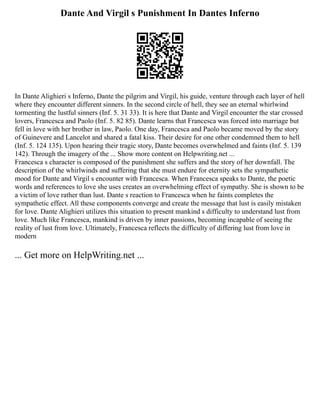 Dante And Virgil s Punishment In Dantes Inferno
In Dante Alighieri s Inferno, Dante the pilgrim and Virgil, his guide, venture through each layer of hell
where they encounter different sinners. In the second circle of hell, they see an eternal whirlwind
tormenting the lustful sinners (Inf. 5. 31 33). It is here that Dante and Virgil encounter the star crossed
lovers, Francesca and Paolo (Inf. 5. 82 85). Dante learns that Francesca was forced into marriage but
fell in love with her brother in law, Paolo. One day, Francesca and Paolo became moved by the story
of Guinevere and Lancelot and shared a fatal kiss. Their desire for one other condemned them to hell
(Inf. 5. 124 135). Upon hearing their tragic story, Dante becomes overwhelmed and faints (Inf. 5. 139
142). Through the imagery of the ... Show more content on Helpwriting.net ...
Francesca s character is composed of the punishment she suffers and the story of her downfall. The
description of the whirlwinds and suffering that she must endure for eternity sets the sympathetic
mood for Dante and Virgil s encounter with Francesca. When Francesca speaks to Dante, the poetic
words and references to love she uses creates an overwhelming effect of sympathy. She is shown to be
a victim of love rather than lust. Dante s reaction to Francesca when he faints completes the
sympathetic effect. All these components converge and create the message that lust is easily mistaken
for love. Dante Alighieri utilizes this situation to present mankind s difficulty to understand lust from
love. Much like Francesca, mankind is driven by inner passions, becoming incapable of seeing the
reality of lust from love. Ultimately, Francesca reflects the difficulty of differing lust from love in
modern
... Get more on HelpWriting.net ...
 