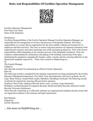 Roles And Responsibilities Of Facilities Operation Management
Facilities Operation Management
First Name Last Name
Name of the Institution
Introduction:
1(a) Roles Responsibilities of the Facility Operation Manager Facilities Operation Managers are
responsible for the management of services and processes of Hospitality Industry. Their basic
responsibility is to ensure that an organisation has the most suitable working environment for its
employees and their activities. They have to ensure using best practices for optimum utilisation of the
organisational resources and reduce operating costs while increasing productivity. Their wide diverse
responsibilities differ depending on the structure and size of the Hospitality Enterprise. Their role
comprises understanding the maintenance and upkeep of the building, functioning of the space,
maintaining the equipment, managing the hygiene, safety, security and also ensuring adherence to the
Operational standards required for ... Show more content on Helpwriting.net ...
To
The General Manager,
(Address)
Sub: Records essential for maintaining an efficient Facility Operations
Dear Sir,
The following records as mandated by the statutory requirements are being maintained by the Facility
Operation Management department: Fire Safety Tests and Inspections; Elevator Log Book; Service
Logs; Waste Notices; Annual Waste Audits, Manifests; Shredding Certificates The following records
would also be required for ensuring efficient facility operation
Employee Time Cards; Employee Records (hours, leave, vacation, wage statements);
Workplace Accident/Incident Investigation Records; Health and Safety Records; Infection Control
Records; Grievance Settlements.
These Records would help us to efficiently maintain our organisational standards and also ensure that
our organisation adheres to the statutory and legal requirements.
Best Regards,
(Signatory)
Facility Operation
... Get more on HelpWriting.net ...
 