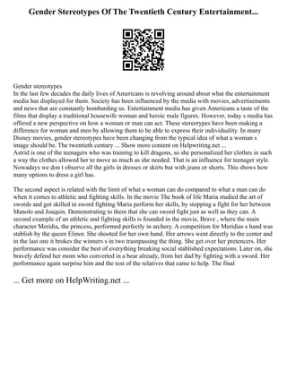 Gender Stereotypes Of The Twentieth Century Entertainment...
Gender stereotypes
In the last few decades the daily lives of Americans is revolving around about what the entertainment
media has displayed for them. Society has been influenced by the media with movies, advertisements
and news that are constantly bombarding us. Entertainment media has given Americans a taste of the
films that display a traditional housewife woman and heroic male figures. However, today s media has
offered a new perspective on how a woman or man can act. These stereotypes have been making a
difference for woman and men by allowing them to be able to express their individuality. In many
Disney movies, gender stereotypes have been changing from the typical idea of what a woman s
image should be. The twentieth century ... Show more content on Helpwriting.net ...
Astrid is one of the teenagers who was training to kill dragons, so she personalized her clothes in such
a way the clothes allowed her to move as much as she needed. That is an influence for teenager style.
Nowadays we don t observe all the girls in dresses or skirts but with jeans or shorts. This shows how
many options to dress a girl has.
The second aspect is related with the limit of what a woman can do compared to what a man can do
when it comes to athletic and fighting skills. In the movie The book of life Maria studied the art of
swords and got skilled in sword fighting Maria perform her skills, by stopping a fight for her between
Manolo and Joaquin. Demonstrating to them that she can sword fight just as well as they can. A
second example of an athletic and fighting skills is founded in the movie, Brave , where the main
character Meridia, the princess, performed perfectly in archery. A competition for Meridias s hand was
stablish by the queen Elinor. She shooted for her own hand. Her arrows went directly to the center and
in the last one it brokes the winners s in two trasnpassing the thing. She get over her pretencers. Her
performance was consider the best of everything breaking social stablished expectations. Later on, she
bravely defend her mom who converted in a bear already, from her dad by fighting with a sword. Her
performance again surprise him and the rest of the relatives that came to help. The final
... Get more on HelpWriting.net ...
 