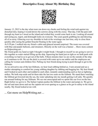 Descriptive Essay About My Birthday Day
January 13, 2012 is the day when tears ran down my cheeks and feeling the wind rush against my
drenched skin, hoping it would drown the sorrows along with the cruise. That day, I felt the pain stab
through my heart as I stood on the island and wished they would come back to me. Looking all around
and seeing joy, regret, and distraught looks on everyone. The coast guards grabbing me and directing
all of us away. Glancing over my shoulder to look at the wreckage one last time, only to close them
quickly after seeing the golden bracelet floating in the water again.
At 9:39 pm. I walked into my friend s cabin and glanced around surprised. The room was covered
with blue and purple balloons, and streamers. Directly on the wall was a banner ... Show more content
on Helpwriting.net ...
My friend grabs my hand so tight I thought it might break. I thought to myself we are going to survive
this together as water started filling up the ship. Squeezing her hand just as tight as we both push with
everything we had in us to get out of the halls. Fifteen minutes later we are on the outside of the ship
as it continues to tilt. We see the deck is covered with water up to our ankles and the employees are
calling for women and children first. Pulling my best friend along trying to push through to get to the
lifeboats.
As we arrived to one of the last lifeboats, we hear loud sobbing behind us. I turn around and see a
mother attempting to comfort her young sobbing daughter by rubbing and hugging her. My best friend
and I looked at each other and nodded to each other, instantly understanding each as fast as lightning
strikes. We both step aside and let them take the last two seats on the lifeboat. We stand there watching
the lifeboat get lowered into the sea, the water splashing into my mouth getting it all salty. We quickly
run around looking for any lifeboats. We see one unoccupied and we sprint like our lives on the line.
Right before we got to it, The Italian Captain pushes the lifeboat in the water and jumps in. We get to
the rail and stare down and see the captain not even sparing us a glance as he got to safety to the island
nearby. My friend looked at me with
... Get more on HelpWriting.net ...
 