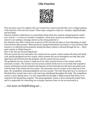 Glia Function
Glia was know just to be support cells, but scientist have discovered that they serve a bigger purpose
in the function of the nervous system. Three major categories of glia are: astroglia, oligodendroglia,
and microglia.
Neurons contains a fluid known as extracellular fluid which also contains charged particles called
ions. (can be + or ) Ions are located in cytoplasm, which gives neurons an electrical charge when a
neuron is not sending a message, known as the resting potential ( ).
Ion channels only allow certain ions in and out of the cell and can open or close depending on input
received from other neurons. When positively charged information (excitatory) is received from other
neurons it is called the action potential, during this phase sodium is allowed through the ion ... Show
more content on Helpwriting.net ...
How is the Nervous System Organized?
Nervous system has two main parts: the central nervous system, which contains the brain and spinal
cord, and the peripheral nervous system, which contains the nerves throughout our body that send
input back and forth between the periphery and the central nervous system.
The peripheral nervous system is made up of two other systems known as the somatic and the
autonomic systems. The somatic nervous system controls all the nerves in our body that respond to
sensory information (touch and pain) and transmits all the information to the brain and spinal cord,
with the help of the central nervous system. The autonomic nervous system is also made up of two
parts: the sympathetic and parasympathetic nervous systems. The only thing they have in common is
that both these systems have nerve cells and axons distributed throughout the body. The sympathetic
system is active during stress, it is also responsible for the fight or flight reaction that allows us to
respond to life threatening scenarios. The parasympathetic system is active during the restful times
and it is responsible for controlling our everyday functions when we are not necessarily at
... Get more on HelpWriting.net ...
 
