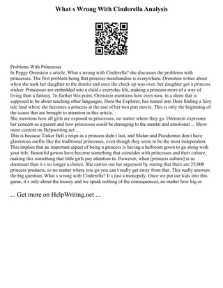 What s Wrong With Cinderella Analysis
Problems With Princesses
In Peggy Orenstein s article, What s wrong with Cinderella? she discusses the problems with
princesses. The first problem being that princess merchandise is everywhere. Orenstein writes about
when she took her daughter to the dentist and once the check up was over, her daughter got a princess
sticker. Princesses are embedded into a child s everyday life, making a princess more of a way of
living than a fantasy. To further this point, Orenstein mentions how even now, in a show that is
supposed to be about teaching other languages, Dora the Explorer, has turned into Dora finding a fairy
tale land where she becomes a princess at the end of her two part movie. This is only the beginning of
the issues that are brought to attention in this article.
She mentions how all girls are exposed to princesses, no matter where they go. Orenstein expresses
her concern as a parent and how princesses could be damaging to the mental and emotional ... Show
more content on Helpwriting.net ...
This is because Tinker Bell s reign as a princess didn t last, and Mulan and Pocahontas don t have
glamorous outfits like the traditional princesses, even though they seem to be the most independent.
This implies that an important aspect of being a princess is having a ballroom gown to go along with
your title. Beautiful gowns have become something that coincides with princesses and their culture,
making this something that little girls pay attention to. However, when [princess culture] is so
dominant then it s no longer a choice, She carries out her argument by stating that there are 25,000
princess products, so no matter where you go you can t really get away from that. This really answers
the big question, What s wrong with Cinderella? It s just a monopoly. Once we put our kids into this
game, it s only about the money and we speak nothing of the consequences, no matter how big or
... Get more on HelpWriting.net ...
 