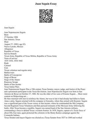 Juan Seguín Essay
Juan Seguín
Juan Nepomuceno Seguín
Born
27 October 1806
San Antonio, Texas
Died
August 27, 1890 ( age 83)
Nuevo Laredo, Mexico
Allegiance
Republic of Texas
Service/branch
Texan Army, Republic of Texas Militia, Republic of Texas Army
Years of service
1835 1836, 1836 1842
Rank
Colonel
Unit
Texan volunteer and regular army
Battles/wars
Battle of Concepcion
Siege of Bexar
Siege of the Alamo
Runaway Scrape
Battle of San Jacinto
Texas Indian Wars
Juan Nepomuceno Seguin Was a 19th century Texas Senator, mayor, judge, and Justice of the Peace
and a prominent participant in the Texas Revolution. Juan Nepomuceno Seguin was born in San
Antonio de Bexar on October 27, 1806. He was the older of two sons of Erasmo Seguin ... Show more
content on Helpwriting.net ...
He then returned with men to reinforce the Alamo, but was to late it had already had fallen to Santa
Anna s army. Seguin returned with his company to Gonzales, where they joined with Houston. Seguin
was a significant part of the Texan victory at San Jacinto, where he commanded the 9th Company,
Second Regiment Texas Volunteers and then pursued remnants of the Mexican Army following the
battle. After Texas became a republic, Seguin was named head of the San Antonio military,
commanding a force to defend Texas s western frontier. In 1839, Seguin, captain of a Texas force of
about fifty four men, again protected the colonists in the Henry Karnes campaign against the
Comanche Indians.
Texas Senator and mayor Seguin was elected as a Texas Senator from 1837 to 1840 and worked
 