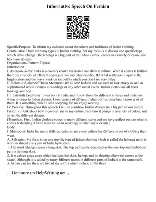 Informative Speech On Fashion
Specific Purpose: To inform my audience about the culture and traditions of Indian clothing.
Central Idea: There are many types of Indian clothing, but my focus is to discuss one specific type
which is the lehenga. The lehenga is a big part of the Indian culture, comes in a variety of colors, and
has many designs.
Organizational Pattern: Topical
Introduction
I. Attention Getter: India is a country known for its rich and diverse culture. When it comes to fashion
there are a variety of different styles just like any other country. But what really sets it apart is the
bright colors and the heavy work on the outfits which you don t see very often.
II. Relate to Audience/ Thesis Statement: We all love fashion and we want to look classy as well as
sophisticated when it comes to weddings or any other social events. Indian clothes are all about
looking your best.
III. Establish Credibility: I was born in India and I know about the different cultures and traditions
when it comes to Indian dresses. I own variety of different Indian outfits, therefore, I know a lot of
them. It is something which I love shopping for and enjoy wearing.
IV. Preview: Throughout this speech, I will explain how Indian dresses are a big part of our culture.
First, I will talk about how it connects me to my culture, then how it comes in a variety of colors, and
at last the different designs.
[Transition: First, Indian clothing comes in many different styles and we have endless options when it
comes to deciding what to wear to Indian weddings or other social events.]
Body
I. Main point: India has many different cultures and every culture has different types of clothing they
wear.
A. Sub point: My focus is on one specific type of Indian clothing which is called the lehenga and it is
worn in almost every part of India by women.
1. The word lehenga means a long skirt. The top part can be described as the crop top and the bottom
part is the long skirt.
2. It is a three piece attire which includes the skirt, the top, and the dupatta otherwise known as the
shawl. Although it is called by many different names in different parts of India it is the same outfit.
3. As you can see these are two of my outfits which include all the three
... Get more on HelpWriting.net ...
 