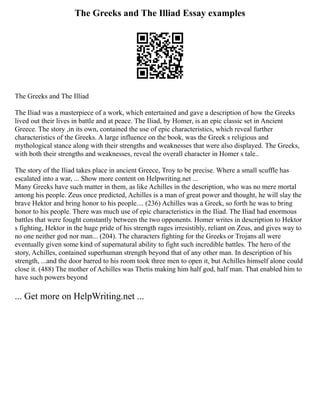 The Greeks and The Illiad Essay examples
The Greeks and The Illiad
The Iliad was a masterpiece of a work, which entertained and gave a description of how the Greeks
lived out their lives in battle and at peace. The Iliad, by Homer, is an epic classic set in Ancient
Greece. The story ,in its own, contained the use of epic characteristics, which reveal further
characteristics of the Greeks. A large influence on the book, was the Greek s religious and
mythological stance along with their strengths and weaknesses that were also displayed. The Greeks,
with both their strengths and weaknesses, reveal the overall character in Homer s tale..
The story of the Iliad takes place in ancient Greece, Troy to be precise. Where a small scuffle has
escalated into a war, ... Show more content on Helpwriting.net ...
Many Greeks have such matter in them, as like Achilles in the description, who was no mere mortal
among his people. Zeus once predicted, Achilles is a man of great power and thought, he will slay the
brave Hektor and bring honor to his people.... (236) Achilles was a Greek, so forth he was to bring
honor to his people. There was much use of epic characteristics in the Iliad. The Iliad had enormous
battles that were fought constantly between the two opponents. Homer writes in description to Hektor
s fighting, Hektor in the huge pride of his strength rages irresistibly, reliant on Zeus, and gives way to
no one neither god nor man... (204). The characters fighting for the Greeks or Trojans all were
eventually given some kind of supernatural ability to fight such incredible battles. The hero of the
story, Achilles, contained superhuman strength beyond that of any other man. In description of his
strength, ...and the door barred to his room took three men to open it, but Achilles himself alone could
close it. (488) The mother of Achilles was Thetis making him half god, half man. That enabled him to
have such powers beyond
... Get more on HelpWriting.net ...
 