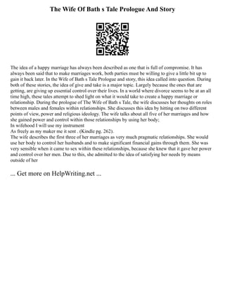 The Wife Of Bath s Tale Prologue And Story
The idea of a happy marriage has always been described as one that is full of compromise. It has
always been said that to make marriages work, both parties must be willing to give a little bit up to
gain it back later. In the Wife of Bath s Tale Prologue and story, this idea called into question. During
both of these stories, the idea of give and take is a major topic. Largely because the ones that are
getting, are giving up essential control over their lives. In a world where divorce seems to be at an all
time high, these tales attempt to shed light on what it would take to create a happy marriage or
relationship. During the prologue of The Wife of Bath s Tale, the wife discusses her thoughts on roles
between males and females within relationships. She discusses this idea by hitting on two different
points of view, power and religious ideology. The wife talks about all five of her marriages and how
she gained power and control within those relationships by using her body;
In wifehood I will use my instrument
As freely as my maker me it sent . (Kindle pg. 262).
The wife describes the first three of her marriages as very much pragmatic relationships. She would
use her body to control her husbands and to make significant financial gains through them. She was
very sensible when it came to sex within these relationships, because she knew that it gave her power
and control over her men. Due to this, she admitted to the idea of satisfying her needs by means
outside of her
... Get more on HelpWriting.net ...
 