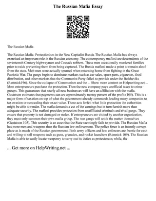 The Russian Mafia Essay
The Russian Mafia
The Russian Mafia: Protectionism in the New Capitalist Russia The Russian Mafia has always
exercised an important role in the Russian economy. The contemporary mafiosi are descendents of the
seventeenth Century highwaymen and Cossack robbers. These men occasionally murdered families
prior to raids preventing them from being captured. The Russia mafiosi made a point to remain aloof
from the state. Mob men were actually spurned when returning home from fighting in the Great
Patriotic War. The gangs begin to dominate markets such as car sales, spare parts, cigarettes, food
distribution, and other markets that the Communist Party failed to provide under the Bolsheviks
(Remnick196). Since the collapse of Communism and the ... Show more content on Helpwriting.net ...
Most entrepreneurs purchase the protection. Then the new company pays unofficial taxes to crime
groups. This guarantees that nearly all new businesses will have an affiliation with the mafia.
Gustatson estimates that payments can are approximately twenty percent of the profit (105). This is a
major form of taxation on top of what the government already commands leading many companies to
tax evasion or concealing their exact value. These acts forfeit what little protection the authorities
might be able to render. The mafia demands a cut of the earnings but in turn furnish more than
adequate security. The mafiosi provides protection from unaffiliated criminals and rival gangs. They
ensure that property is not damaged or stolen. If entrepreneurs are visited by another organization,
they must only summon their own mafia group. The two gangs will settle the matter themselves
(Gustatson 105). This security is an asset that the State seemingly fails to provide. The Russian Mafia
has more men and weapons than the Russian law enforcement. The police force is an intently corrupt
place as is much of the Russian government. Both army officers and law enforcers are frantic for cash
and willing to sell weapons such as guns, grenades, and rocket launchers (Remnick 109). The Russian
Mafia is able to easily locate weaponry to carry out its duties as protectorate; while, the
... Get more on HelpWriting.net ...
 