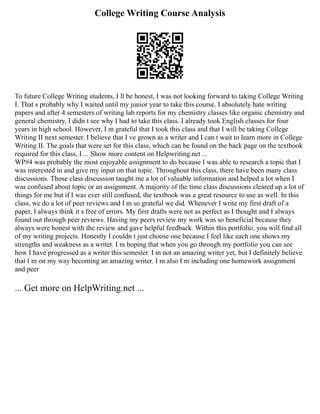 College Writing Course Analysis
To future College Writing students, I ll be honest, I was not looking forward to taking College Writing
I. That s probably why I waited until my junior year to take this course. I absolutely hate writing
papers and after 4 semesters of writing lab reports for my chemistry classes like organic chemistry and
general chemistry, I didn t see why I had to take this class. I already took English classes for four
years in high school. However, I m grateful that I took this class and that I will be taking College
Writing II next semester. I believe that I ve grown as a writer and I can t wait to learn more in College
Writing II. The goals that were set for this class, which can be found on the back page on the textbook
required for this class, I ... Show more content on Helpwriting.net ...
WP#4 was probably the most enjoyable assignment to do because I was able to research a topic that I
was interested in and give my input on that topic. Throughout this class, there have been many class
discussions. Those class discussion taught me a lot of valuable information and helped a lot when I
was confused about topic or an assignment. A majority of the time class discussions cleared up a lot of
things for me but if I was ever still confused, the textbook was a great resource to use as well. In this
class, we do a lot of peer reviews and I m so grateful we did. Whenever I write my first draft of a
paper, I always think it s free of errors. My first drafts were not as perfect as I thought and I always
found out through peer reviews. Having my peers review my work was so beneficial because they
always were honest with the review and gave helpful feedback. Within this portfolio, you will find all
of my writing projects. Honestly I couldn t just choose one because I feel like each one shows my
strengths and weakness as a writer. I m hoping that when you go through my portfolio you can see
how I have progressed as a writer this semester. I m not an amazing writer yet, but I definitely believe
that I m on my way becoming an amazing writer. I m also I m including one homework assignment
and peer
... Get more on HelpWriting.net ...
 