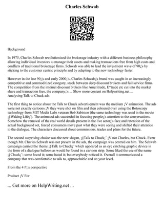 Charles Schwab
Background
In 1975, Charles Schwab revolutionized the brokerage industry with a different business philosophy
allowing individual investors to manage their assets and making transactions free from high costs and
conflicts of traditional brokerage firms. Schwab was able to lead the investment wave of 90¡¦s by
sticking to the customer centric principle and by adapting to the new technology faster.
However in the late 90¡¦s and early 2000¡¦s, Charles Schwab¡¦s brand was caught in an increasingly
competitive and commoditized category, stuck between deep discount brokers and full service firms.
The competition from the internet discount brokers like Ameritrade, E*trade etc cut into the market
share and transaction fees, the company¡¦s ... Show more content on Helpwriting.net ...
Analysing Talk to Chuck ads
The first thing to notice about the Talk to Chuck advertisement was the medium ¡V animation. The ads
were not exactly cartoons ¡V they were shot on film and then coloured over using the Rotoscopy
technology from MIT Media Labs veteran Bob Sabiston (the same technology was used in the movie
¡§Waking Life¡¨). The animated ads succeeded in focusing people¡¦s attention to the conversations.
Somehow the removal of the real world details present in the live actor¡¦s face and retention of the
actual background set, forced consumers move past what they were seeing and shifted their attention
to the dialogue. The characters discussed about commissions, trades and plans for the future.
The second surprising choice was the new slogan, ¡§Talk to Chuck¡¨ ¡V not Charles, but Chuck. Even
though Mr. Charles Schwab was not present in the ads, the campaign was centred on him. The Schwab
campaign carried the theme ¡§Talk to Chuck¡¨ which appeared as an eye catching graphic device in
the form of a dialogue balloon as would be found in a cartoon strip. Some liked the use of the name
¡§Chuck¡¨; some loved it; some hated it; but everybody noticed it. Overall it communicated a
company that was comfortable to talk to, approachable and on your level.
From the 4 P¡¦s perspective
Product ¡V For
... Get more on HelpWriting.net ...
 