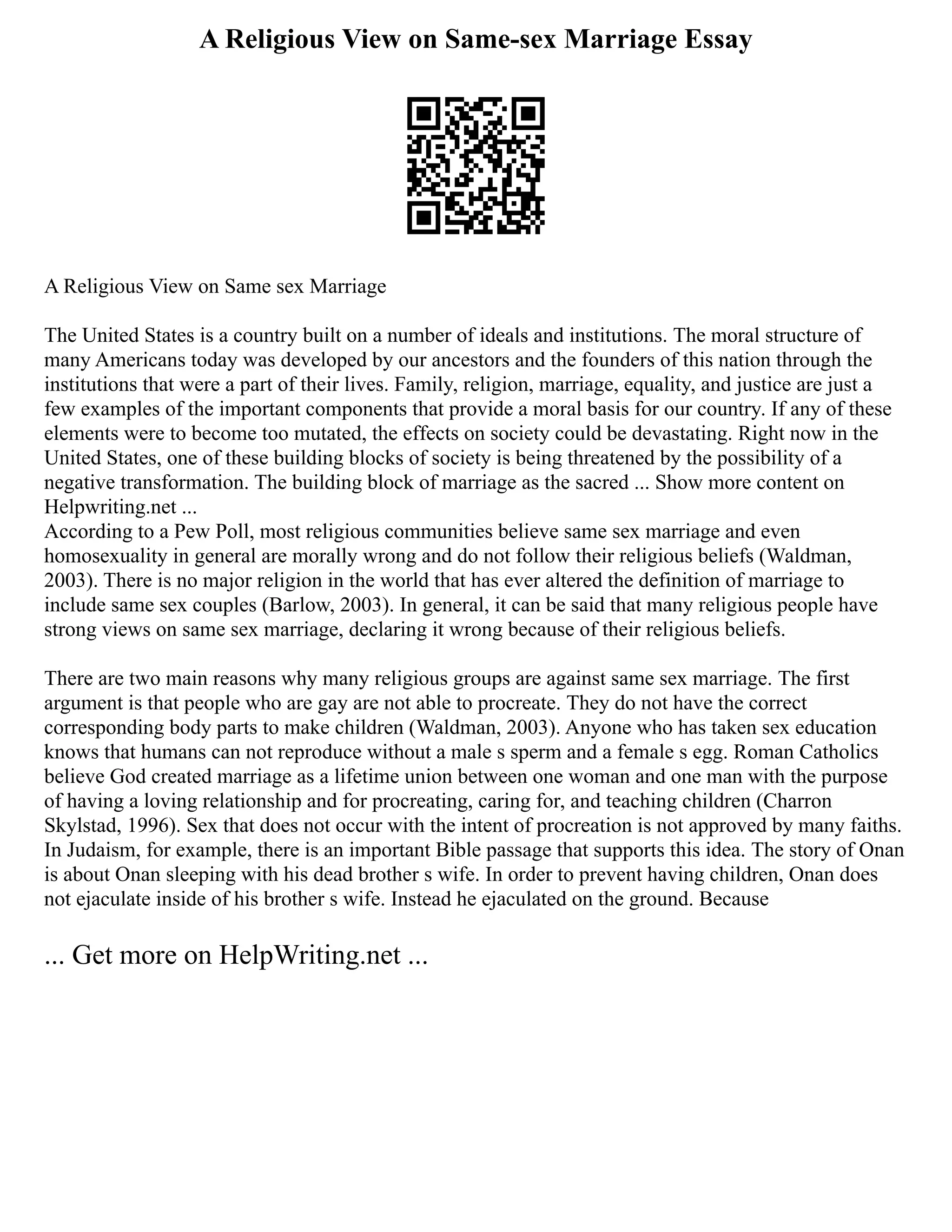 A Religious View on Same-sex Marriage Essay
A Religious View on Same sex Marriage
The United States is a country built on a number of ideals and institutions. The moral structure of
many Americans today was developed by our ancestors and the founders of this nation through the
institutions that were a part of their lives. Family, religion, marriage, equality, and justice are just a
few examples of the important components that provide a moral basis for our country. If any of these
elements were to become too mutated, the effects on society could be devastating. Right now in the
United States, one of these building blocks of society is being threatened by the possibility of a
negative transformation. The building block of marriage as the sacred ... Show more content on
Helpwriting.net ...
According to a Pew Poll, most religious communities believe same sex marriage and even
homosexuality in general are morally wrong and do not follow their religious beliefs (Waldman,
2003). There is no major religion in the world that has ever altered the definition of marriage to
include same sex couples (Barlow, 2003). In general, it can be said that many religious people have
strong views on same sex marriage, declaring it wrong because of their religious beliefs.
There are two main reasons why many religious groups are against same sex marriage. The first
argument is that people who are gay are not able to procreate. They do not have the correct
corresponding body parts to make children (Waldman, 2003). Anyone who has taken sex education
knows that humans can not reproduce without a male s sperm and a female s egg. Roman Catholics
believe God created marriage as a lifetime union between one woman and one man with the purpose
of having a loving relationship and for procreating, caring for, and teaching children (Charron
Skylstad, 1996). Sex that does not occur with the intent of procreation is not approved by many faiths.
In Judaism, for example, there is an important Bible passage that supports this idea. The story of Onan
is about Onan sleeping with his dead brother s wife. In order to prevent having children, Onan does
not ejaculate inside of his brother s wife. Instead he ejaculated on the ground. Because
... Get more on HelpWriting.net ...
 