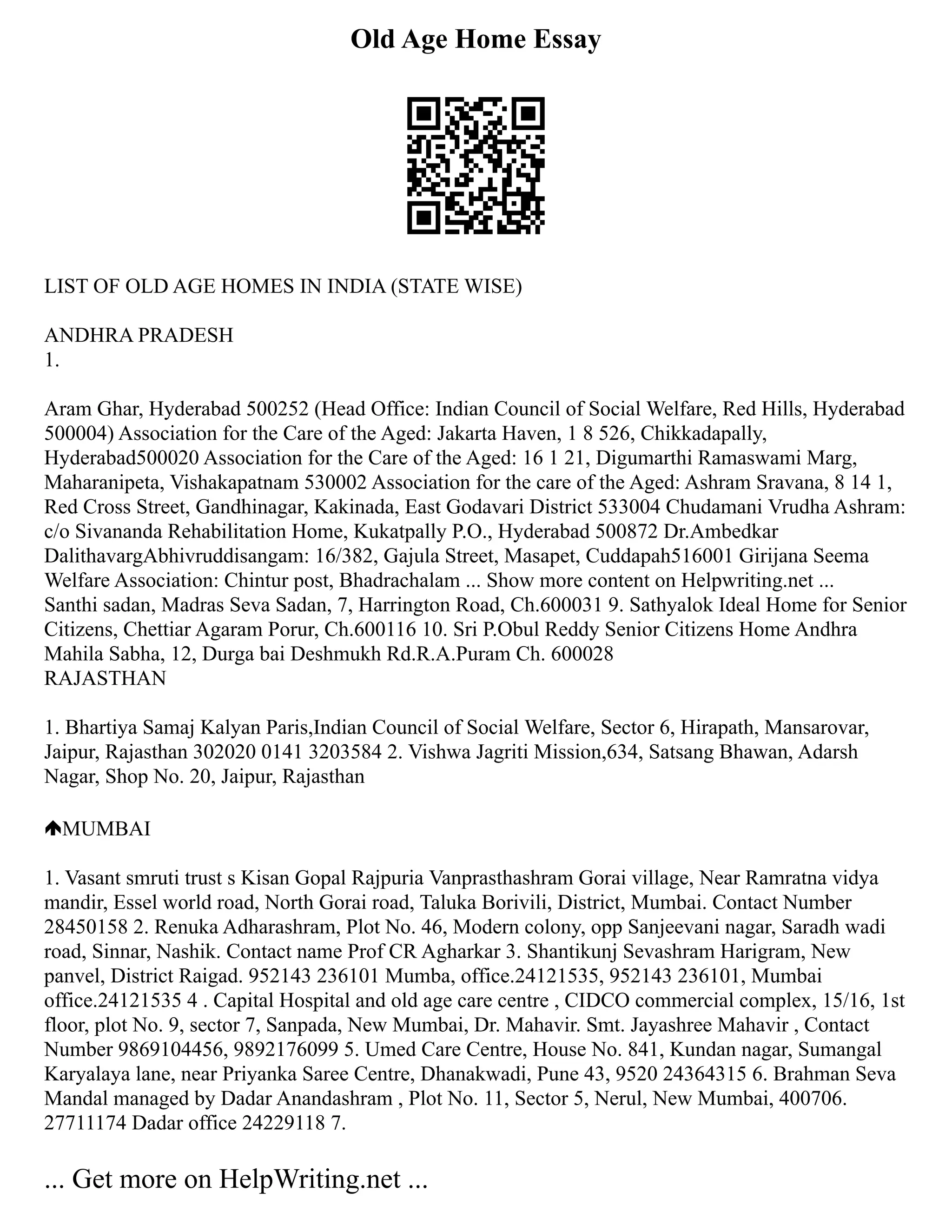 Old Age Home Essay
LIST OF OLD AGE HOMES IN INDIA (STATE WISE)
ANDHRA PRADESH
1.
Aram Ghar, Hyderabad 500252 (Head Office: Indian Council of Social Welfare, Red Hills, Hyderabad
500004) Association for the Care of the Aged: Jakarta Haven, 1 8 526, Chikkadapally,
Hyderabad500020 Association for the Care of the Aged: 16 1 21, Digumarthi Ramaswami Marg,
Maharanipeta, Vishakapatnam 530002 Association for the care of the Aged: Ashram Sravana, 8 14 1,
Red Cross Street, Gandhinagar, Kakinada, East Godavari District 533004 Chudamani Vrudha Ashram:
c/o Sivananda Rehabilitation Home, Kukatpally P.O., Hyderabad 500872 Dr.Ambedkar
DalithavargAbhivruddisangam: 16/382, Gajula Street, Masapet, Cuddapah516001 Girijana Seema
Welfare Association: Chintur post, Bhadrachalam ... Show more content on Helpwriting.net ...
Santhi sadan, Madras Seva Sadan, 7, Harrington Road, Ch.600031 9. Sathyalok Ideal Home for Senior
Citizens, Chettiar Agaram Porur, Ch.600116 10. Sri P.Obul Reddy Senior Citizens Home Andhra
Mahila Sabha, 12, Durga bai Deshmukh Rd.R.A.Puram Ch. 600028
RAJASTHAN
1. Bhartiya Samaj Kalyan Paris,Indian Council of Social Welfare, Sector 6, Hirapath, Mansarovar,
Jaipur, Rajasthan 302020 0141 3203584 2. Vishwa Jagriti Mission,634, Satsang Bhawan, Adarsh
Nagar, Shop No. 20, Jaipur, Rajasthan
MUMBAI
1. Vasant smruti trust s Kisan Gopal Rajpuria Vanprasthashram Gorai village, Near Ramratna vidya
mandir, Essel world road, North Gorai road, Taluka Borivili, District, Mumbai. Contact Number
28450158 2. Renuka Adharashram, Plot No. 46, Modern colony, opp Sanjeevani nagar, Saradh wadi
road, Sinnar, Nashik. Contact name Prof CR Agharkar 3. Shantikunj Sevashram Harigram, New
panvel, District Raigad. 952143 236101 Mumba, office.24121535, 952143 236101, Mumbai
office.24121535 4 . Capital Hospital and old age care centre , CIDCO commercial complex, 15/16, 1st
floor, plot No. 9, sector 7, Sanpada, New Mumbai, Dr. Mahavir. Smt. Jayashree Mahavir , Contact
Number 9869104456, 9892176099 5. Umed Care Centre, House No. 841, Kundan nagar, Sumangal
Karyalaya lane, near Priyanka Saree Centre, Dhanakwadi, Pune 43, 9520 24364315 6. Brahman Seva
Mandal managed by Dadar Anandashram , Plot No. 11, Sector 5, Nerul, New Mumbai, 400706.
27711174 Dadar office 24229118 7.
... Get more on HelpWriting.net ...
 