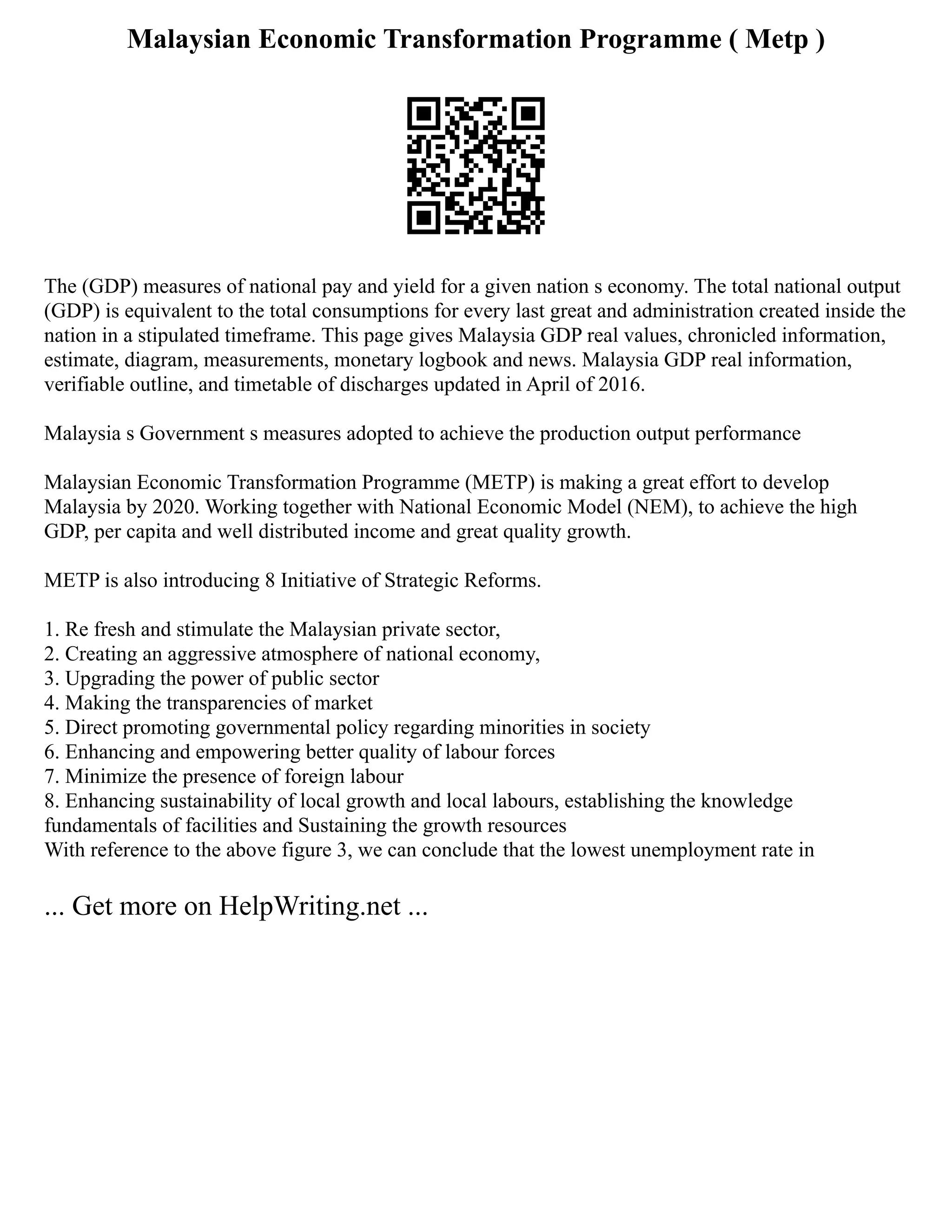 Malaysian Economic Transformation Programme ( Metp )
The (GDP) measures of national pay and yield for a given nation s economy. The total national output
(GDP) is equivalent to the total consumptions for every last great and administration created inside the
nation in a stipulated timeframe. This page gives Malaysia GDP real values, chronicled information,
estimate, diagram, measurements, monetary logbook and news. Malaysia GDP real information,
verifiable outline, and timetable of discharges updated in April of 2016.
Malaysia s Government s measures adopted to achieve the production output performance
Malaysian Economic Transformation Programme (METP) is making a great effort to develop
Malaysia by 2020. Working together with National Economic Model (NEM), to achieve the high
GDP, per capita and well distributed income and great quality growth.
METP is also introducing 8 Initiative of Strategic Reforms.
1. Re fresh and stimulate the Malaysian private sector,
2. Creating an aggressive atmosphere of national economy,
3. Upgrading the power of public sector
4. Making the transparencies of market
5. Direct promoting governmental policy regarding minorities in society
6. Enhancing and empowering better quality of labour forces
7. Minimize the presence of foreign labour
8. Enhancing sustainability of local growth and local labours, establishing the knowledge
fundamentals of facilities and Sustaining the growth resources
With reference to the above figure 3, we can conclude that the lowest unemployment rate in
... Get more on HelpWriting.net ...
 