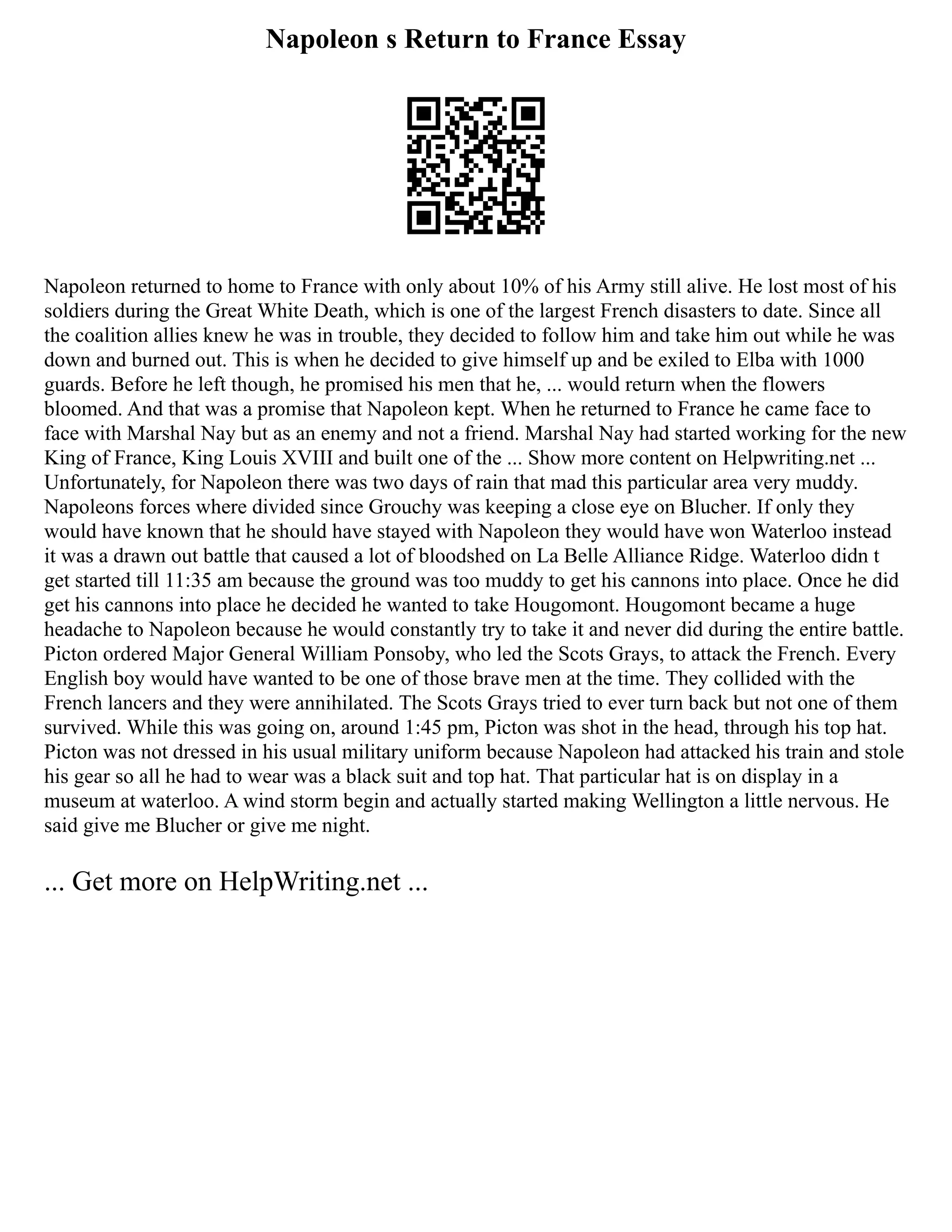 Napoleon s Return to France Essay
Napoleon returned to home to France with only about 10% of his Army still alive. He lost most of his
soldiers during the Great White Death, which is one of the largest French disasters to date. Since all
the coalition allies knew he was in trouble, they decided to follow him and take him out while he was
down and burned out. This is when he decided to give himself up and be exiled to Elba with 1000
guards. Before he left though, he promised his men that he, ... would return when the flowers
bloomed. And that was a promise that Napoleon kept. When he returned to France he came face to
face with Marshal Nay but as an enemy and not a friend. Marshal Nay had started working for the new
King of France, King Louis XVIII and built one of the ... Show more content on Helpwriting.net ...
Unfortunately, for Napoleon there was two days of rain that mad this particular area very muddy.
Napoleons forces where divided since Grouchy was keeping a close eye on Blucher. If only they
would have known that he should have stayed with Napoleon they would have won Waterloo instead
it was a drawn out battle that caused a lot of bloodshed on La Belle Alliance Ridge. Waterloo didn t
get started till 11:35 am because the ground was too muddy to get his cannons into place. Once he did
get his cannons into place he decided he wanted to take Hougomont. Hougomont became a huge
headache to Napoleon because he would constantly try to take it and never did during the entire battle.
Picton ordered Major General William Ponsoby, who led the Scots Grays, to attack the French. Every
English boy would have wanted to be one of those brave men at the time. They collided with the
French lancers and they were annihilated. The Scots Grays tried to ever turn back but not one of them
survived. While this was going on, around 1:45 pm, Picton was shot in the head, through his top hat.
Picton was not dressed in his usual military uniform because Napoleon had attacked his train and stole
his gear so all he had to wear was a black suit and top hat. That particular hat is on display in a
museum at waterloo. A wind storm begin and actually started making Wellington a little nervous. He
said give me Blucher or give me night.
... Get more on HelpWriting.net ...
 