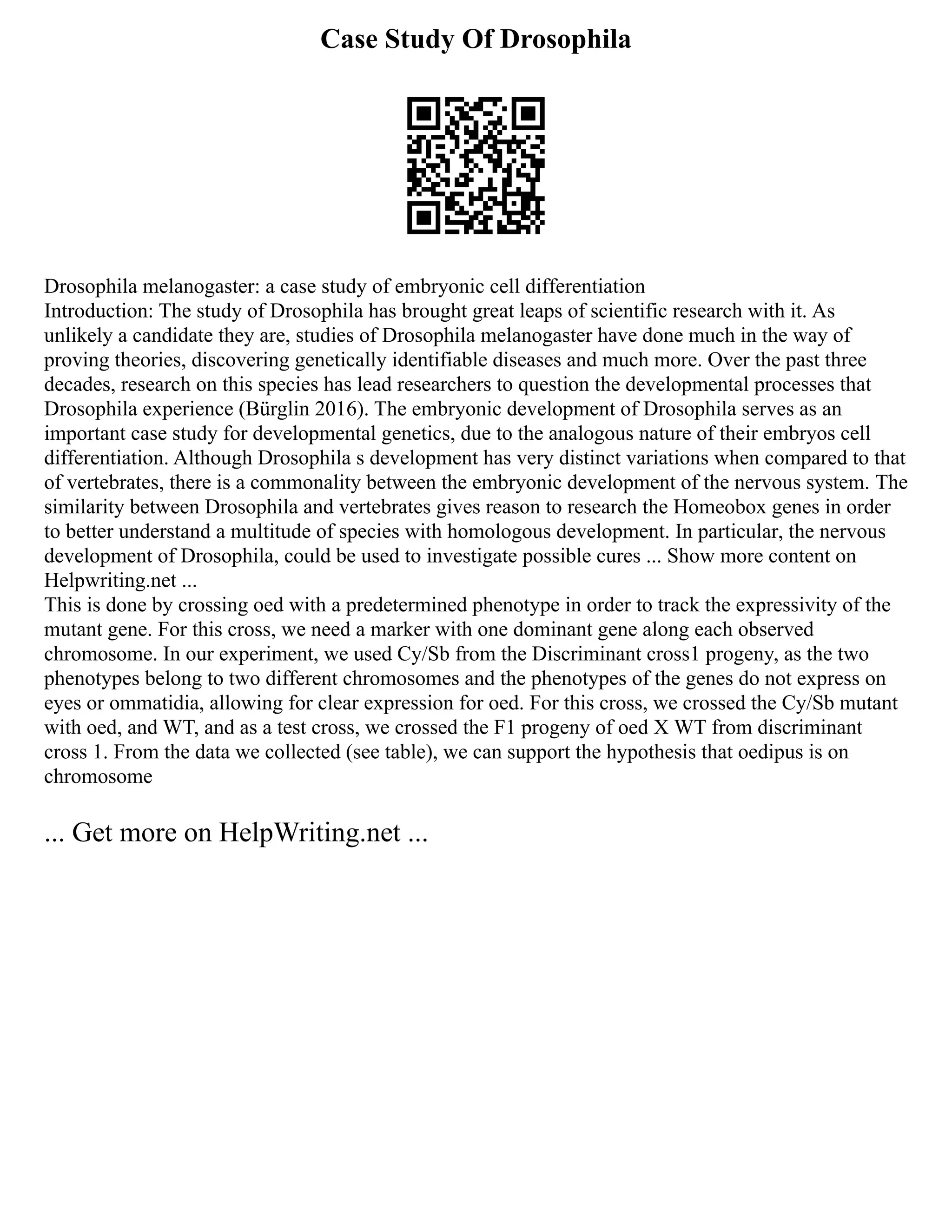 Case Study Of Drosophila
Drosophila melanogaster: a case study of embryonic cell differentiation
Introduction: The study of Drosophila has brought great leaps of scientific research with it. As
unlikely a candidate they are, studies of Drosophila melanogaster have done much in the way of
proving theories, discovering genetically identifiable diseases and much more. Over the past three
decades, research on this species has lead researchers to question the developmental processes that
Drosophila experience (Bürglin 2016). The embryonic development of Drosophila serves as an
important case study for developmental genetics, due to the analogous nature of their embryos cell
differentiation. Although Drosophila s development has very distinct variations when compared to that
of vertebrates, there is a commonality between the embryonic development of the nervous system. The
similarity between Drosophila and vertebrates gives reason to research the Homeobox genes in order
to better understand a multitude of species with homologous development. In particular, the nervous
development of Drosophila, could be used to investigate possible cures ... Show more content on
Helpwriting.net ...
This is done by crossing oed with a predetermined phenotype in order to track the expressivity of the
mutant gene. For this cross, we need a marker with one dominant gene along each observed
chromosome. In our experiment, we used Cy/Sb from the Discriminant cross1 progeny, as the two
phenotypes belong to two different chromosomes and the phenotypes of the genes do not express on
eyes or ommatidia, allowing for clear expression for oed. For this cross, we crossed the Cy/Sb mutant
with oed, and WT, and as a test cross, we crossed the F1 progeny of oed X WT from discriminant
cross 1. From the data we collected (see table), we can support the hypothesis that oedipus is on
chromosome
... Get more on HelpWriting.net ...
 