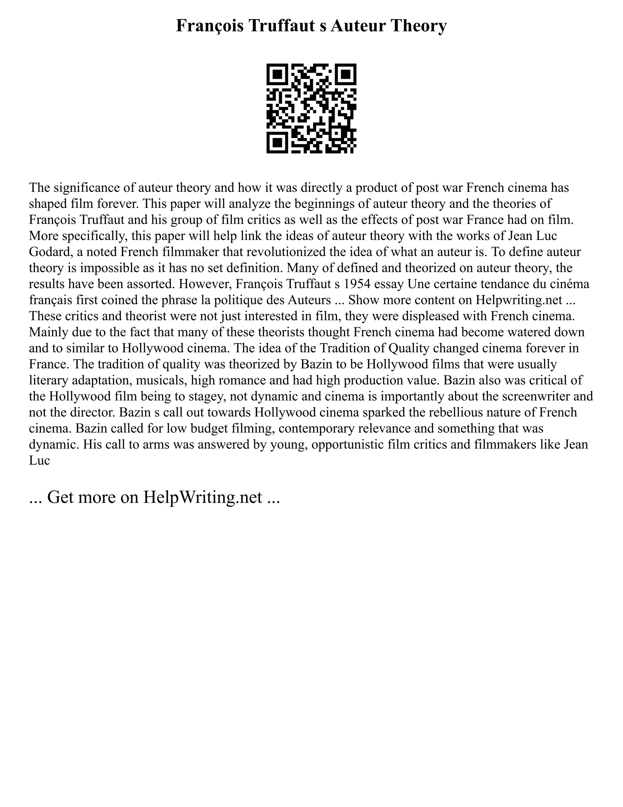 François Truffaut s Auteur Theory
The significance of auteur theory and how it was directly a product of post war French cinema has
shaped film forever. This paper will analyze the beginnings of auteur theory and the theories of
François Truffaut and his group of film critics as well as the effects of post war France had on film.
More specifically, this paper will help link the ideas of auteur theory with the works of Jean Luc
Godard, a noted French filmmaker that revolutionized the idea of what an auteur is. To define auteur
theory is impossible as it has no set definition. Many of defined and theorized on auteur theory, the
results have been assorted. However, François Truffaut s 1954 essay Une certaine tendance du cinéma
français first coined the phrase la politique des Auteurs ... Show more content on Helpwriting.net ...
These critics and theorist were not just interested in film, they were displeased with French cinema.
Mainly due to the fact that many of these theorists thought French cinema had become watered down
and to similar to Hollywood cinema. The idea of the Tradition of Quality changed cinema forever in
France. The tradition of quality was theorized by Bazin to be Hollywood films that were usually
literary adaptation, musicals, high romance and had high production value. Bazin also was critical of
the Hollywood film being to stagey, not dynamic and cinema is importantly about the screenwriter and
not the director. Bazin s call out towards Hollywood cinema sparked the rebellious nature of French
cinema. Bazin called for low budget filming, contemporary relevance and something that was
dynamic. His call to arms was answered by young, opportunistic film critics and filmmakers like Jean
Luc
... Get more on HelpWriting.net ...
 