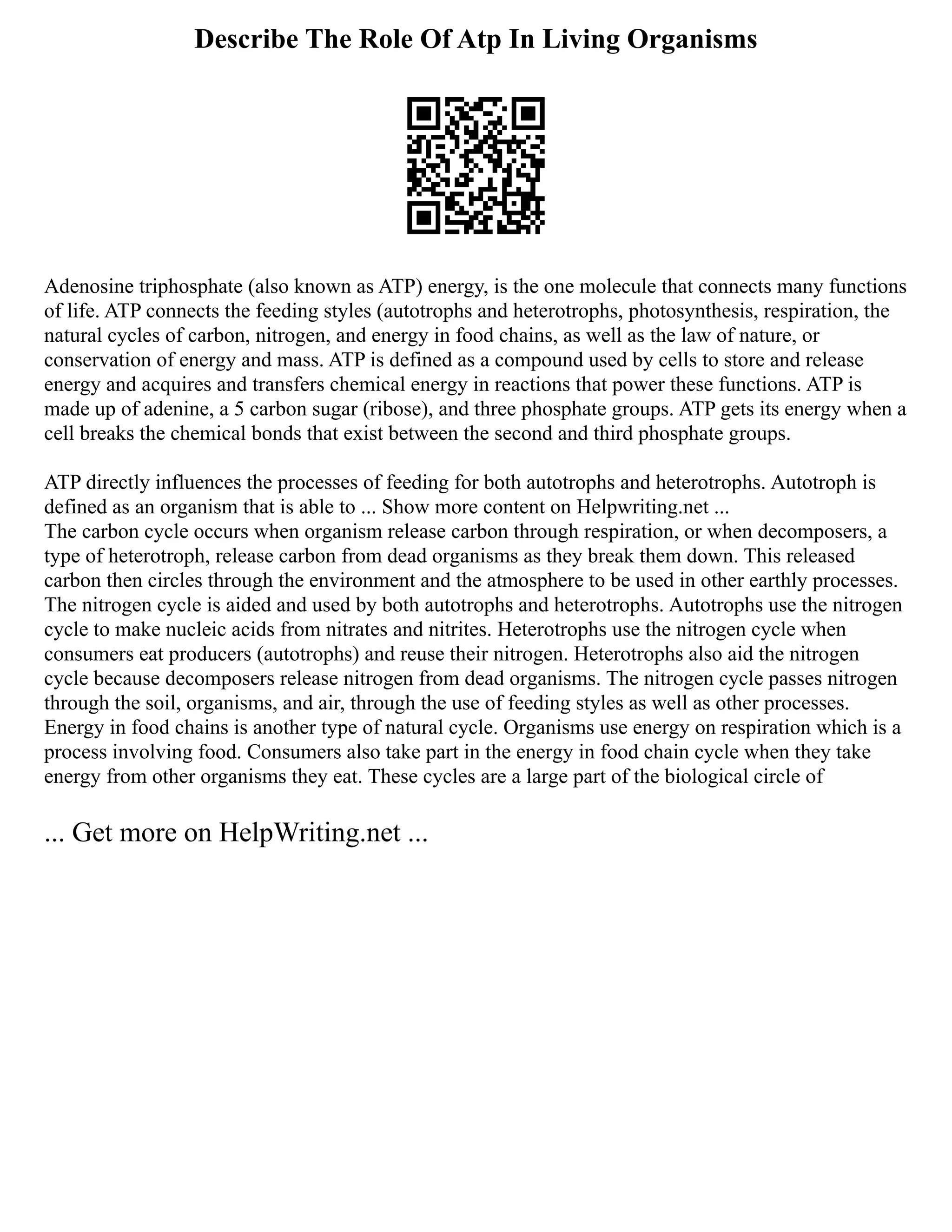 Describe The Role Of Atp In Living Organisms
Adenosine triphosphate (also known as ATP) energy, is the one molecule that connects many functions
of life. ATP connects the feeding styles (autotrophs and heterotrophs, photosynthesis, respiration, the
natural cycles of carbon, nitrogen, and energy in food chains, as well as the law of nature, or
conservation of energy and mass. ATP is defined as a compound used by cells to store and release
energy and acquires and transfers chemical energy in reactions that power these functions. ATP is
made up of adenine, a 5 carbon sugar (ribose), and three phosphate groups. ATP gets its energy when a
cell breaks the chemical bonds that exist between the second and third phosphate groups.
ATP directly influences the processes of feeding for both autotrophs and heterotrophs. Autotroph is
defined as an organism that is able to ... Show more content on Helpwriting.net ...
The carbon cycle occurs when organism release carbon through respiration, or when decomposers, a
type of heterotroph, release carbon from dead organisms as they break them down. This released
carbon then circles through the environment and the atmosphere to be used in other earthly processes.
The nitrogen cycle is aided and used by both autotrophs and heterotrophs. Autotrophs use the nitrogen
cycle to make nucleic acids from nitrates and nitrites. Heterotrophs use the nitrogen cycle when
consumers eat producers (autotrophs) and reuse their nitrogen. Heterotrophs also aid the nitrogen
cycle because decomposers release nitrogen from dead organisms. The nitrogen cycle passes nitrogen
through the soil, organisms, and air, through the use of feeding styles as well as other processes.
Energy in food chains is another type of natural cycle. Organisms use energy on respiration which is a
process involving food. Consumers also take part in the energy in food chain cycle when they take
energy from other organisms they eat. These cycles are a large part of the biological circle of
... Get more on HelpWriting.net ...
 