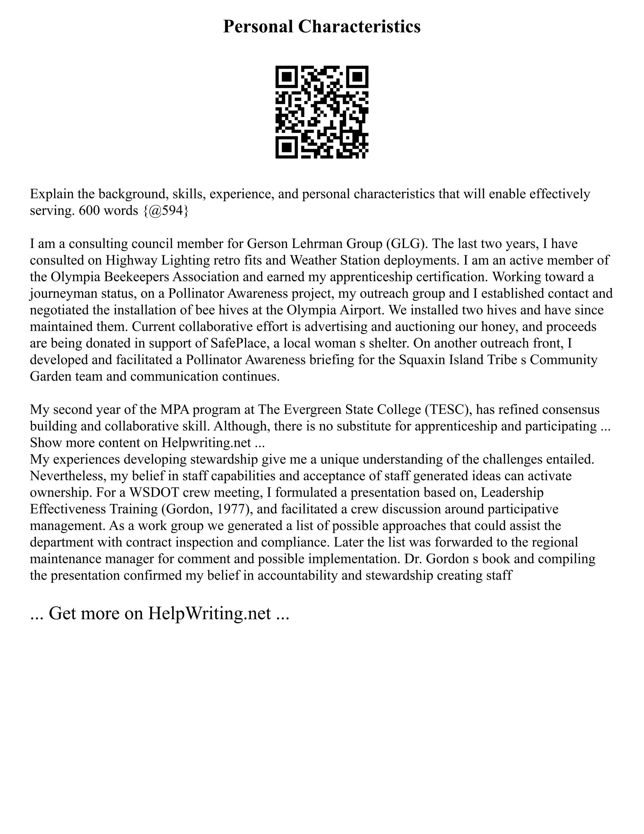 Personal Characteristics
Explain the background, skills, experience, and personal characteristics that will enable effectively
serving. 600 words {@594}
I am a consulting council member for Gerson Lehrman Group (GLG). The last two years, I have
consulted on Highway Lighting retro fits and Weather Station deployments. I am an active member of
the Olympia Beekeepers Association and earned my apprenticeship certification. Working toward a
journeyman status, on a Pollinator Awareness project, my outreach group and I established contact and
negotiated the installation of bee hives at the Olympia Airport. We installed two hives and have since
maintained them. Current collaborative effort is advertising and auctioning our honey, and proceeds
are being donated in support of SafePlace, a local woman s shelter. On another outreach front, I
developed and facilitated a Pollinator Awareness briefing for the Squaxin Island Tribe s Community
Garden team and communication continues.
My second year of the MPA program at The Evergreen State College (TESC), has refined consensus
building and collaborative skill. Although, there is no substitute for apprenticeship and participating ...
Show more content on Helpwriting.net ...
My experiences developing stewardship give me a unique understanding of the challenges entailed.
Nevertheless, my belief in staff capabilities and acceptance of staff generated ideas can activate
ownership. For a WSDOT crew meeting, I formulated a presentation based on, Leadership
Effectiveness Training (Gordon, 1977), and facilitated a crew discussion around participative
management. As a work group we generated a list of possible approaches that could assist the
department with contract inspection and compliance. Later the list was forwarded to the regional
maintenance manager for comment and possible implementation. Dr. Gordon s book and compiling
the presentation confirmed my belief in accountability and stewardship creating staff
... Get more on HelpWriting.net ...
 